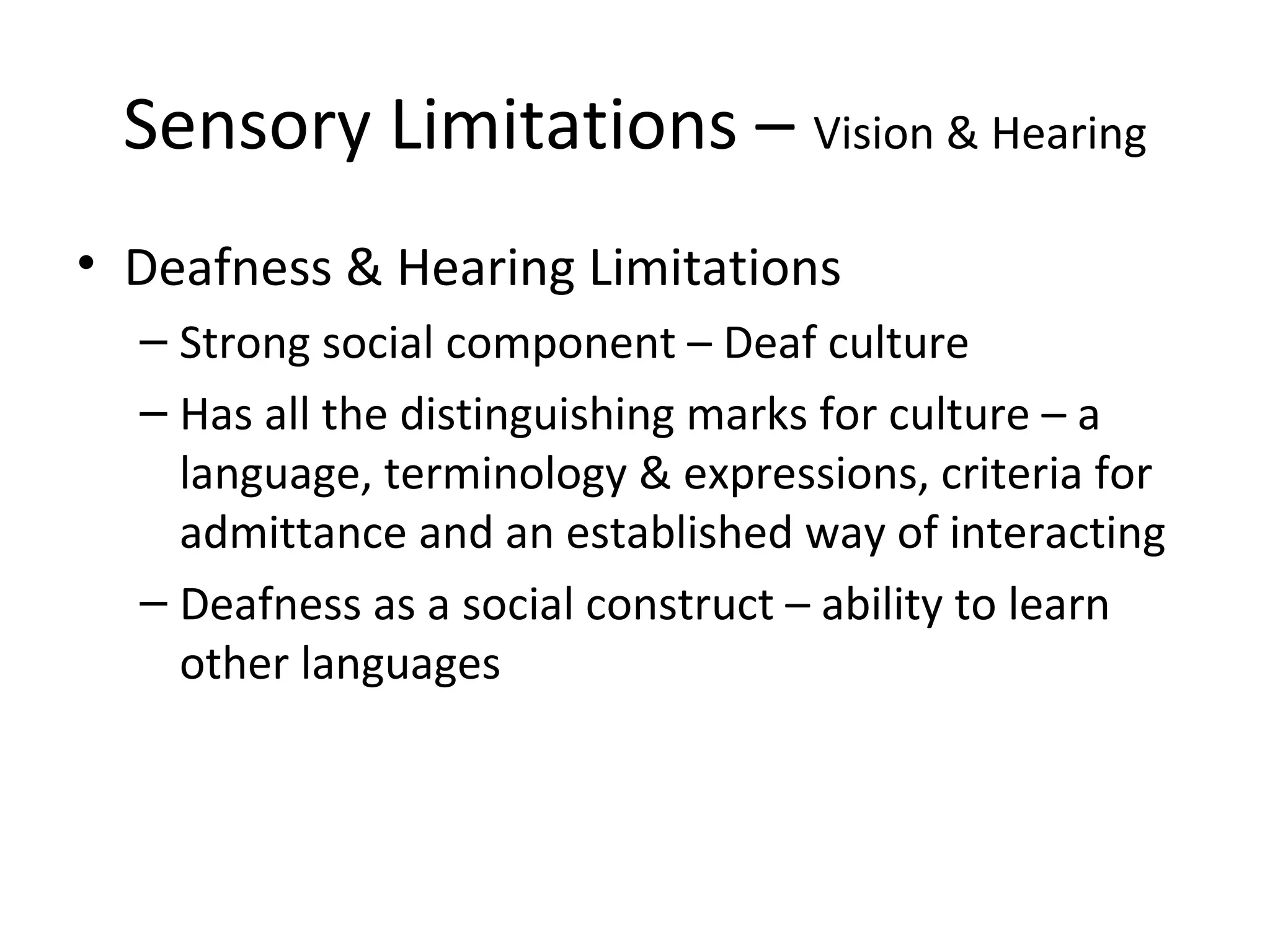 Sensory Limitations – Vision & Hearing
• Deafness & Hearing Limitations
– Strong social component – Deaf culture
– Has all the distinguishing marks for culture – a
language, terminology & expressions, criteria for
admittance and an established way of interacting
– Deafness as a social construct – ability to learn
other languages
 