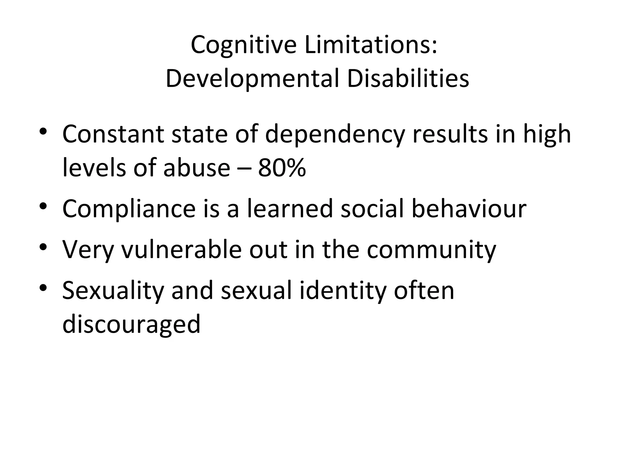 Cognitive Limitations:
Developmental Disabilities
• Constant state of dependency results in high
levels of abuse – 80%
• Compliance is a learned social behaviour
• Very vulnerable out in the community
• Sexuality and sexual identity often
discouraged
 