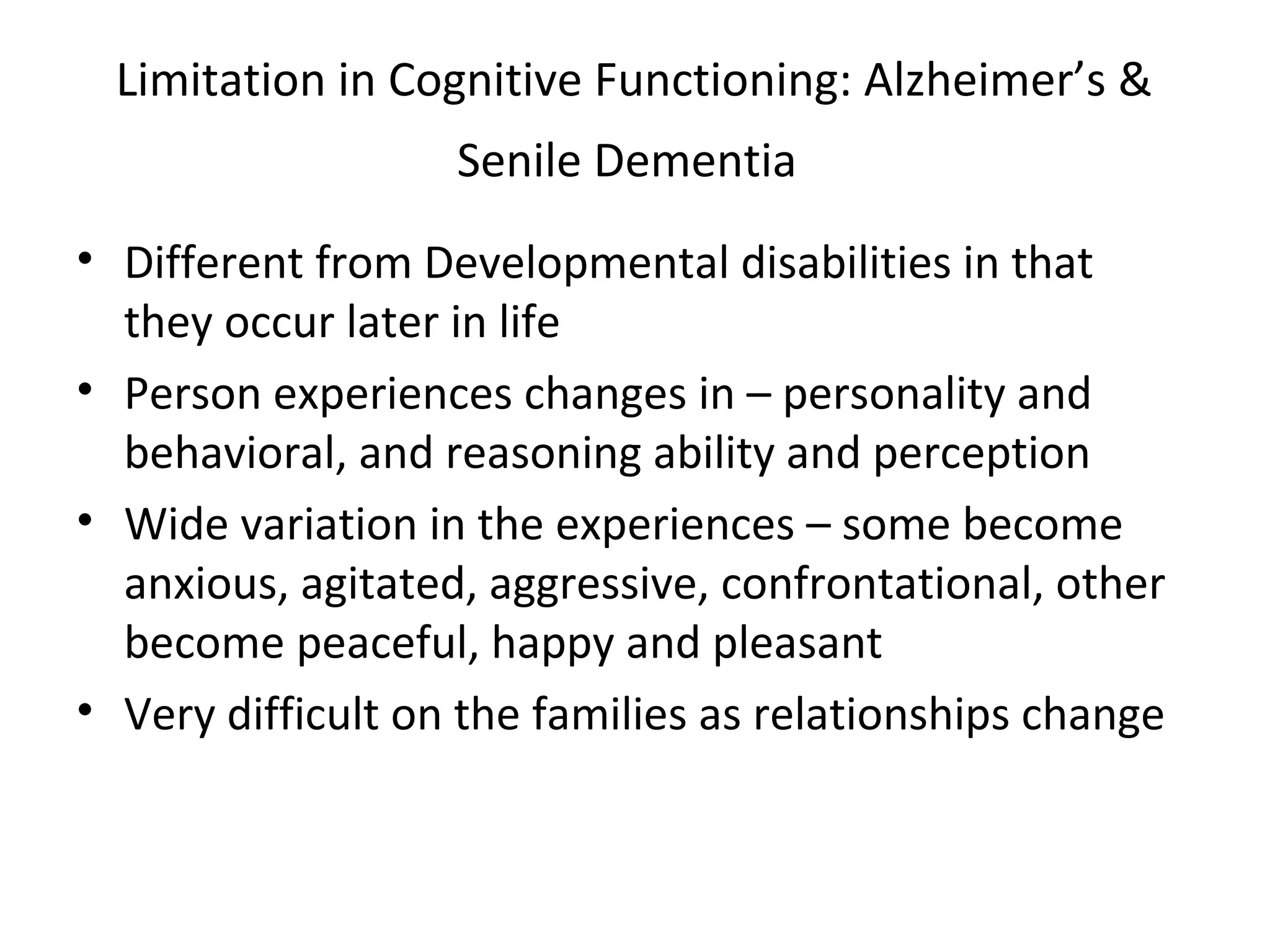 Limitation in Cognitive Functioning: Alzheimer’s &
Senile Dementia
• Different from Developmental disabilities in that
they occur later in life
• Person experiences changes in – personality and
behavioral, and reasoning ability and perception
• Wide variation in the experiences – some become
anxious, agitated, aggressive, confrontational, other
become peaceful, happy and pleasant
• Very difficult on the families as relationships change
 