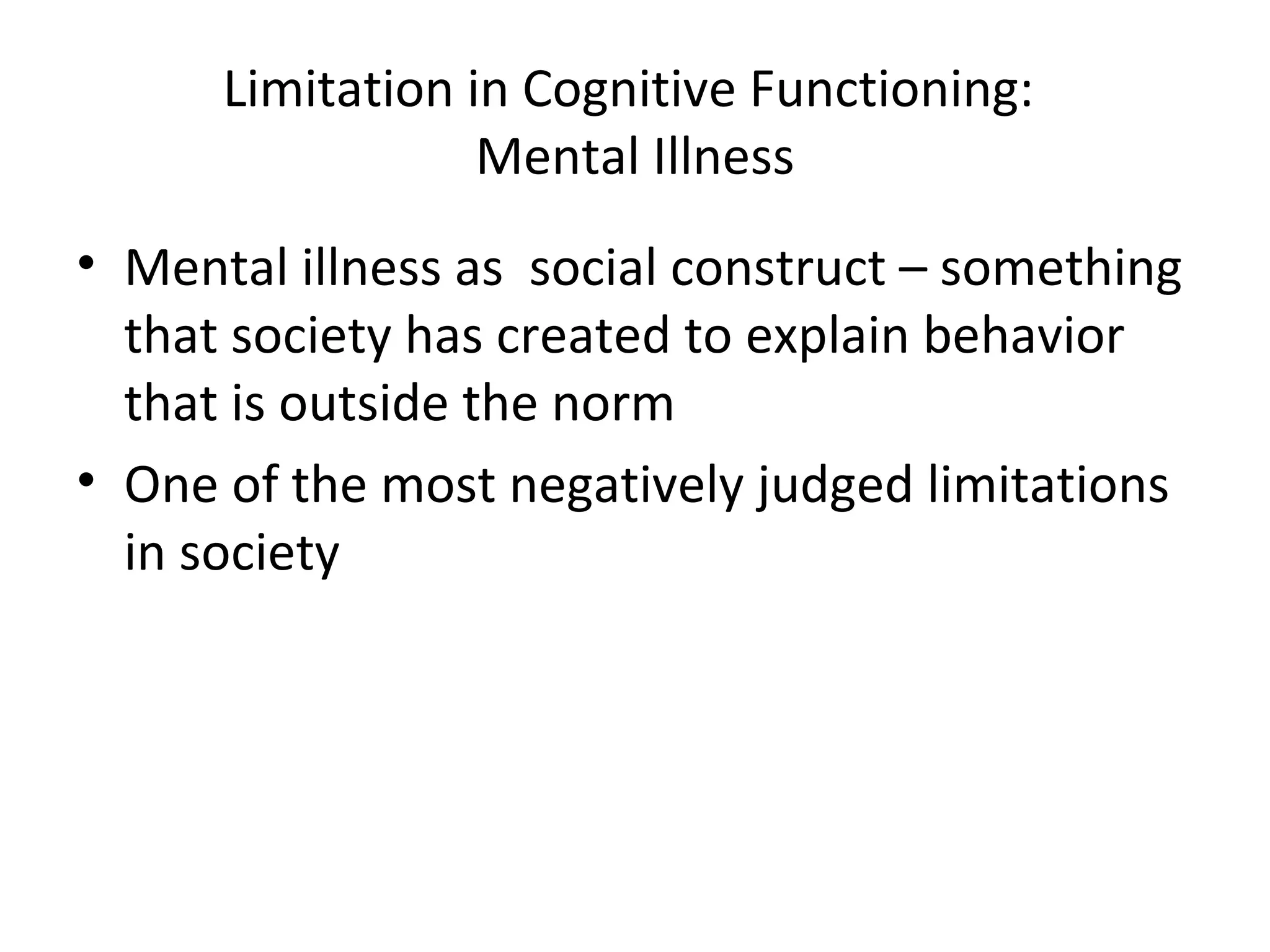 Limitation in Cognitive Functioning:
Mental Illness
• Mental illness as social construct – something
that society has created to explain behavior
that is outside the norm
• One of the most negatively judged limitations
in society
 