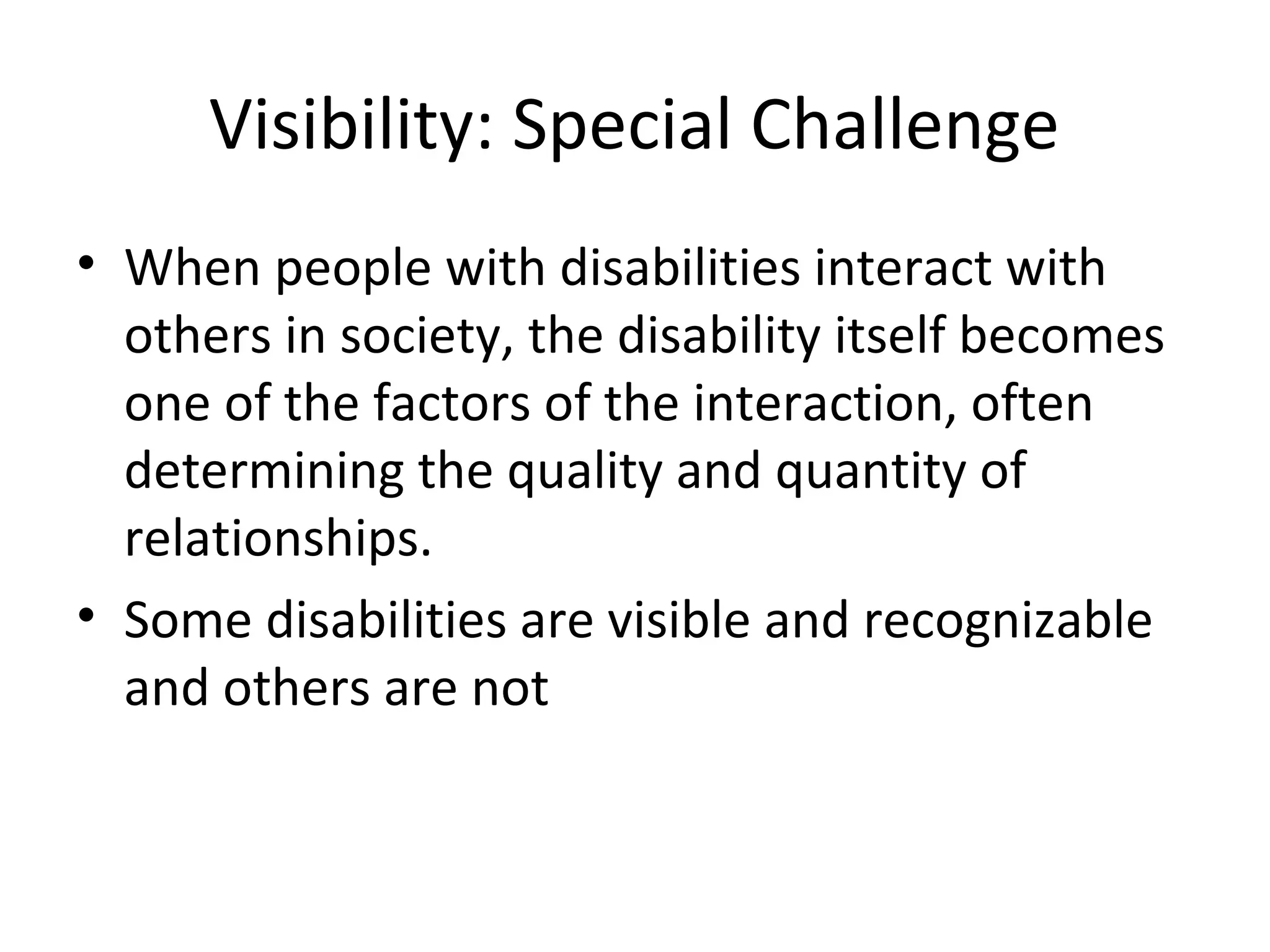Visibility: Special Challenge
• When people with disabilities interact with
others in society, the disability itself becomes
one of the factors of the interaction, often
determining the quality and quantity of
relationships.
• Some disabilities are visible and recognizable
and others are not
 