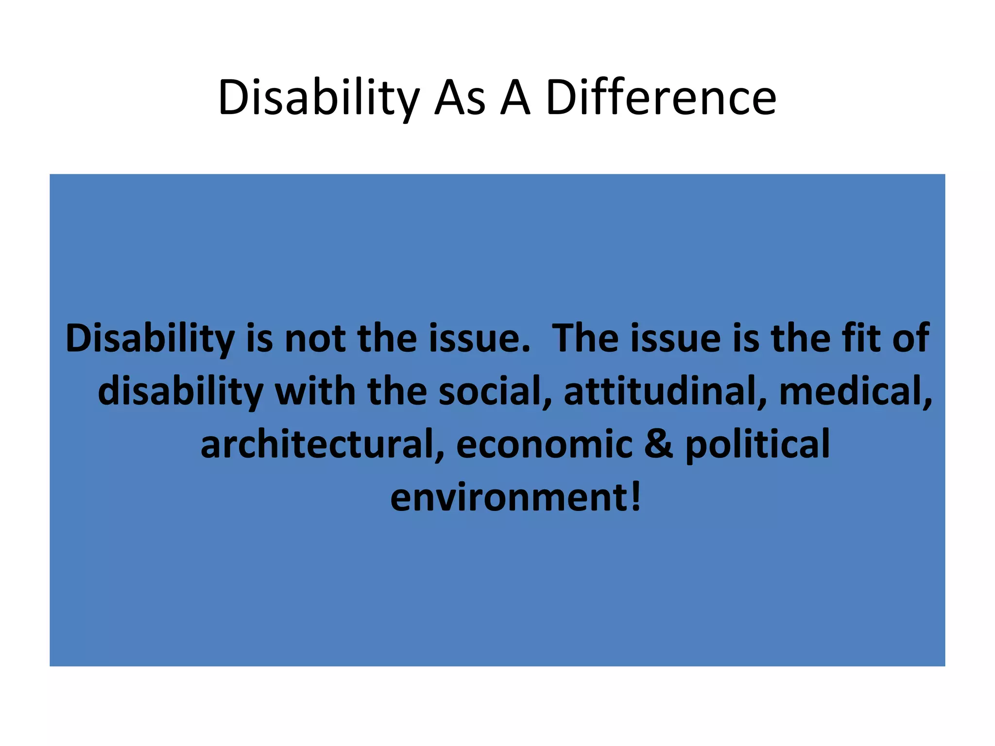 Disability As A Difference
Disability is not the issue. The issue is the fit of
disability with the social, attitudinal, medical,
architectural, economic & political
environment!
 
