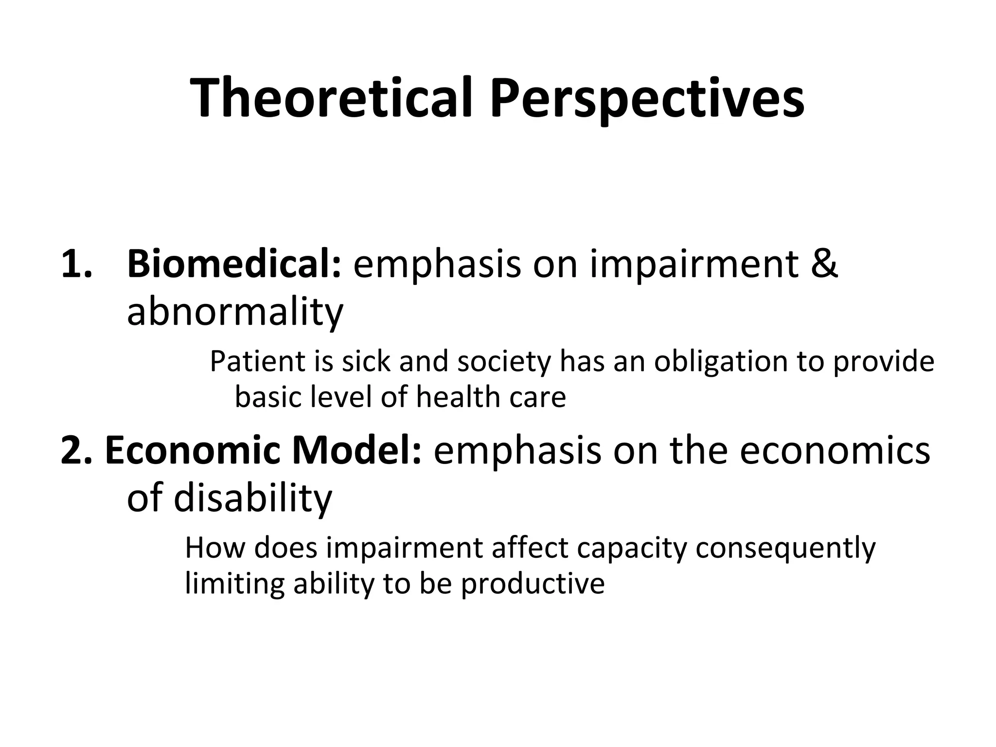 Theoretical Perspectives
1. Biomedical: emphasis on impairment &
abnormality
Patient is sick and society has an obligation to provide
basic level of health care
2. Economic Model: emphasis on the economics
of disability
How does impairment affect capacity consequently
limiting ability to be productive
 