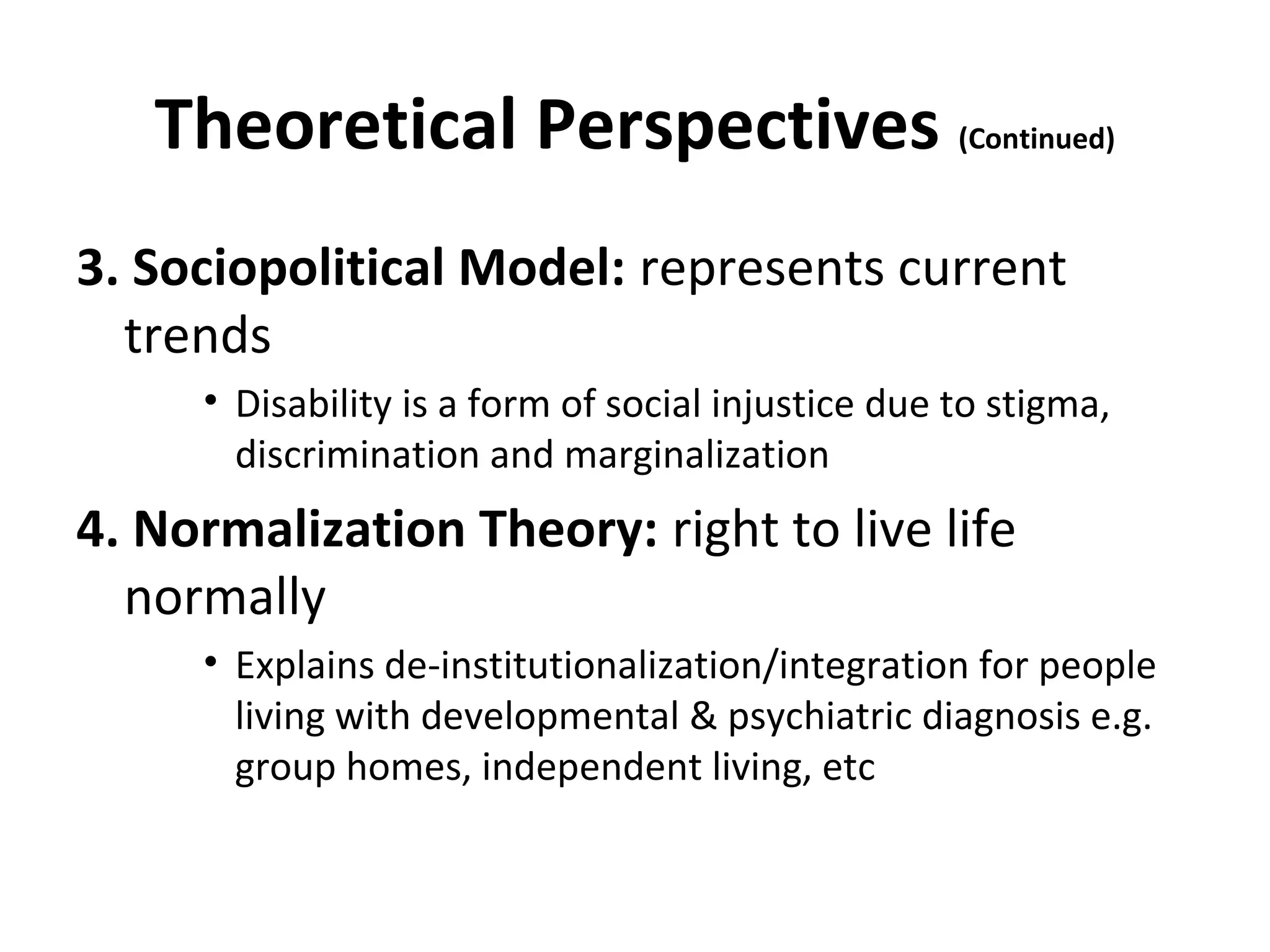 Theoretical Perspectives (Continued)
3. Sociopolitical Model: represents current
trends
• Disability is a form of social injustice due to stigma,
discrimination and marginalization
4. Normalization Theory: right to live life
normally
• Explains de-institutionalization/integration for people
living with developmental & psychiatric diagnosis e.g.
group homes, independent living, etc
 