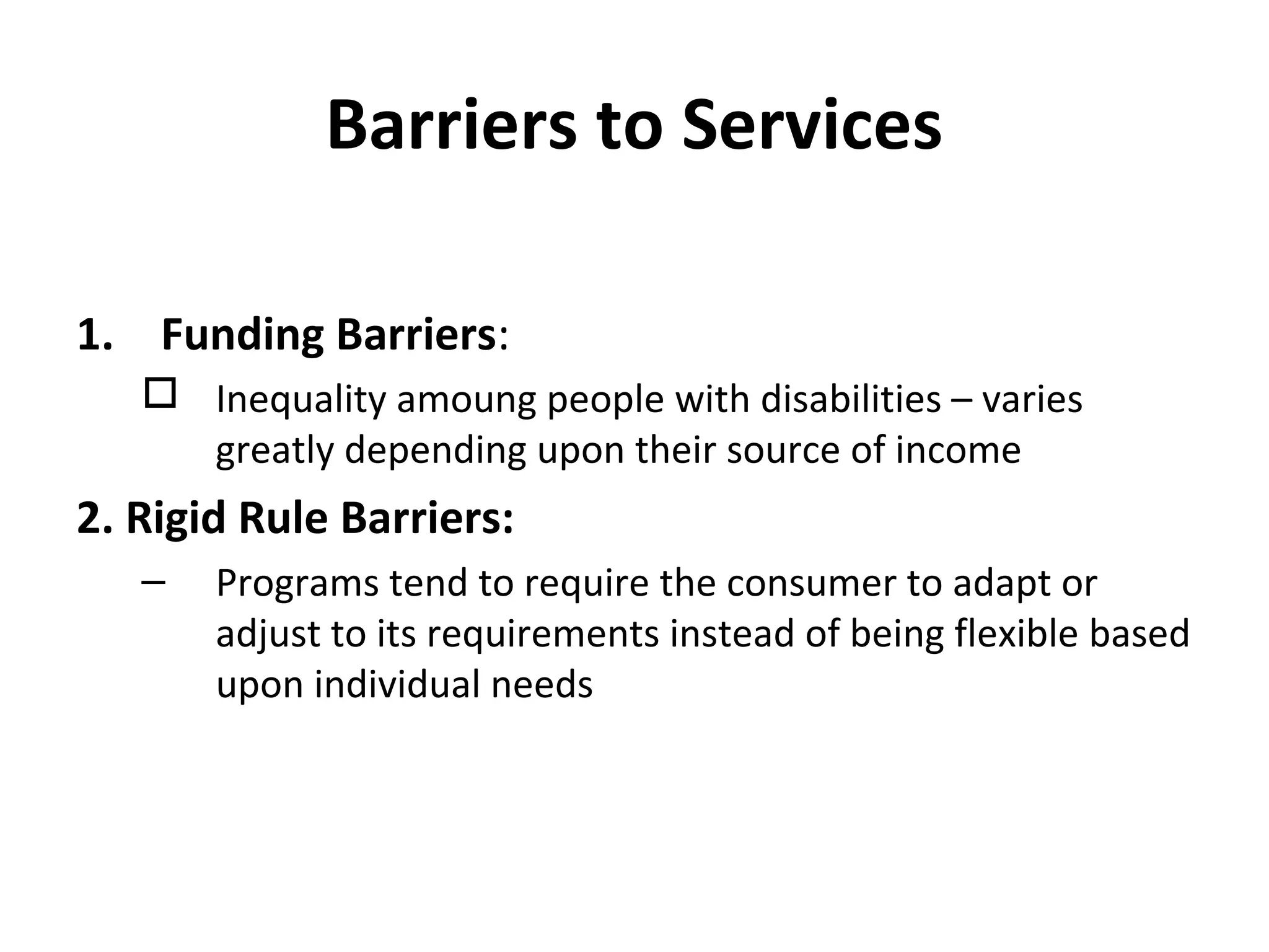 Barriers to Services
1. Funding Barriers:
 Inequality amoung people with disabilities – varies
greatly depending upon their source of income
2. Rigid Rule Barriers:
– Programs tend to require the consumer to adapt or
adjust to its requirements instead of being flexible based
upon individual needs
 