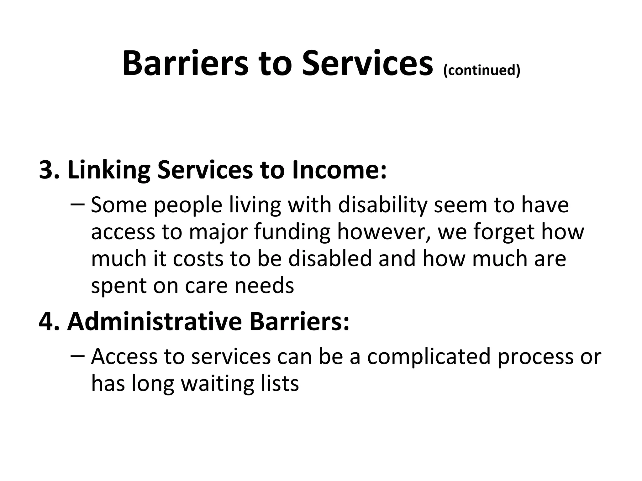 Barriers to Services (continued)
3. Linking Services to Income:
– Some people living with disability seem to have
access to major funding however, we forget how
much it costs to be disabled and how much are
spent on care needs
4. Administrative Barriers:
– Access to services can be a complicated process or
has long waiting lists
 