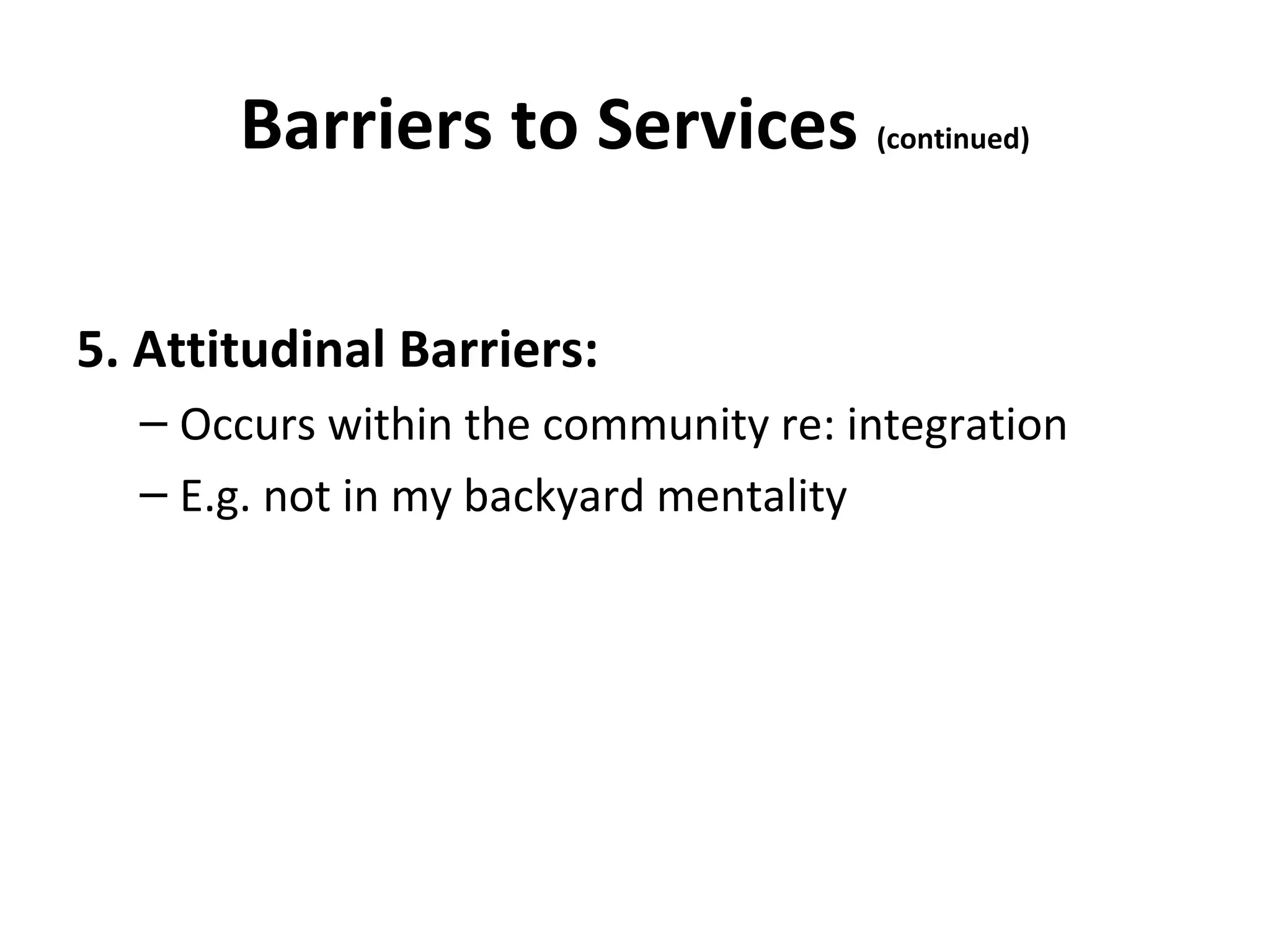 Barriers to Services (continued)
5. Attitudinal Barriers:
– Occurs within the community re: integration
– E.g. not in my backyard mentality
 