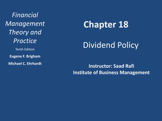 Financial
Management
Theory and
Practice
Tenth Edition
Eugene F. Brigham
Michael C. Ehrhardt
Chapter 18
Dividend Policy
Instructor: Saad Rafi
Institute of Business Management
 