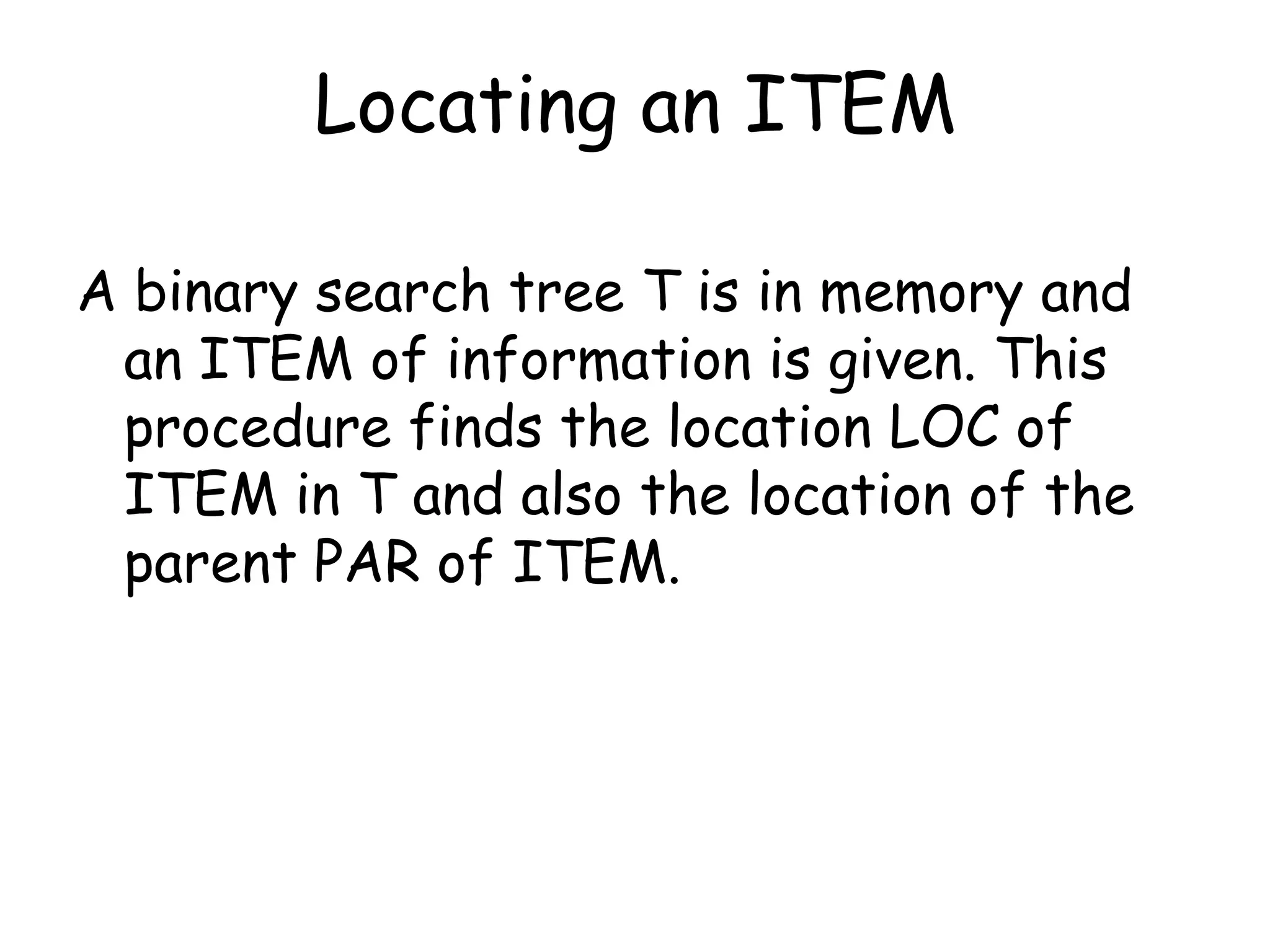 Locating an ITEM
A binary search tree T is in memory and
an ITEM of information is given. This
procedure finds the location LOC of
ITEM in T and also the location of the
parent PAR of ITEM.

 