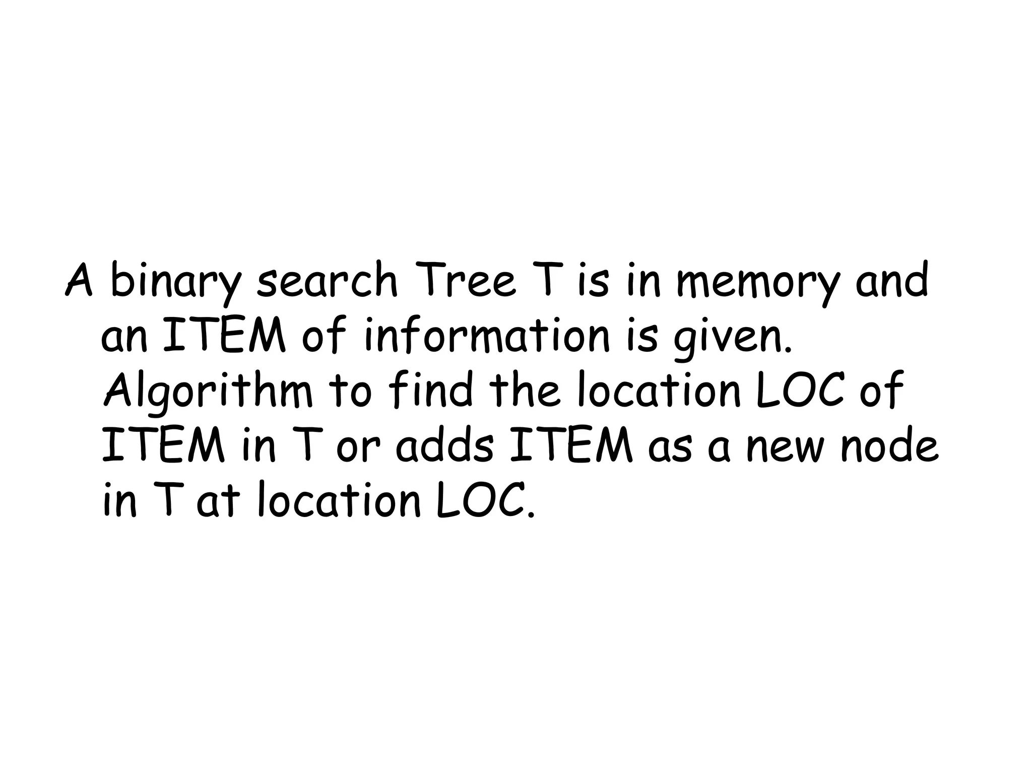 A binary search Tree T is in memory and
an ITEM of information is given.
Algorithm to find the location LOC of
ITEM in T or adds ITEM as a new node
in T at location LOC.

 