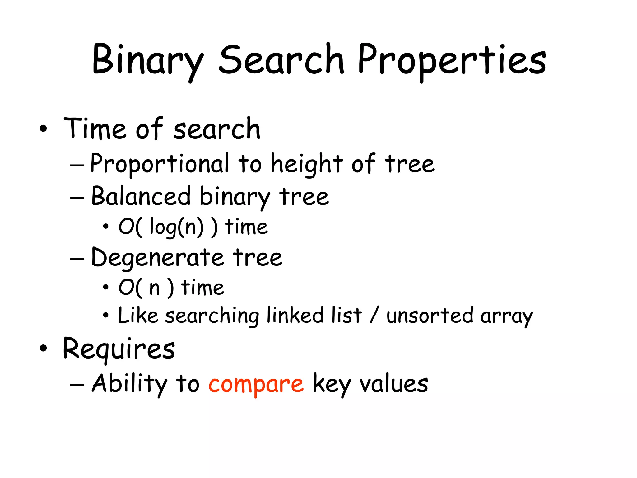 Binary Search Properties
• Time of search

– Proportional to height of tree
– Balanced binary tree
• O( log(n) ) time

– Degenerate tree

• O( n ) time
• Like searching linked list / unsorted array

• Requires

– Ability to compare key values

 