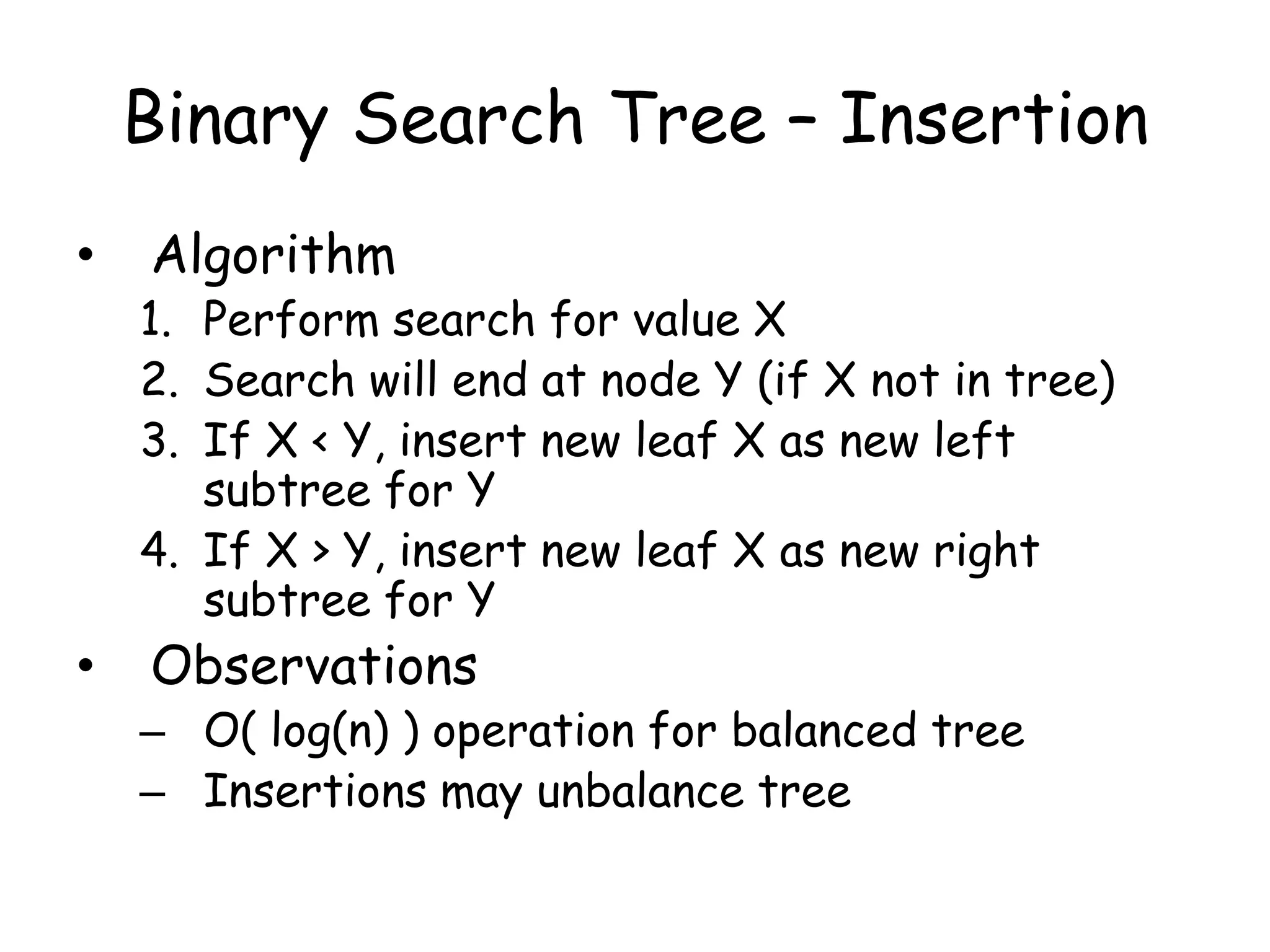 Binary Search Tree – Insertion
•

Algorithm

1. Perform search for value X
2. Search will end at node Y (if X not in tree)
3. If X < Y, insert new leaf X as new left
subtree for Y
4. If X > Y, insert new leaf X as new right
subtree for Y

•

Observations

– O( log(n) ) operation for balanced tree
– Insertions may unbalance tree

 