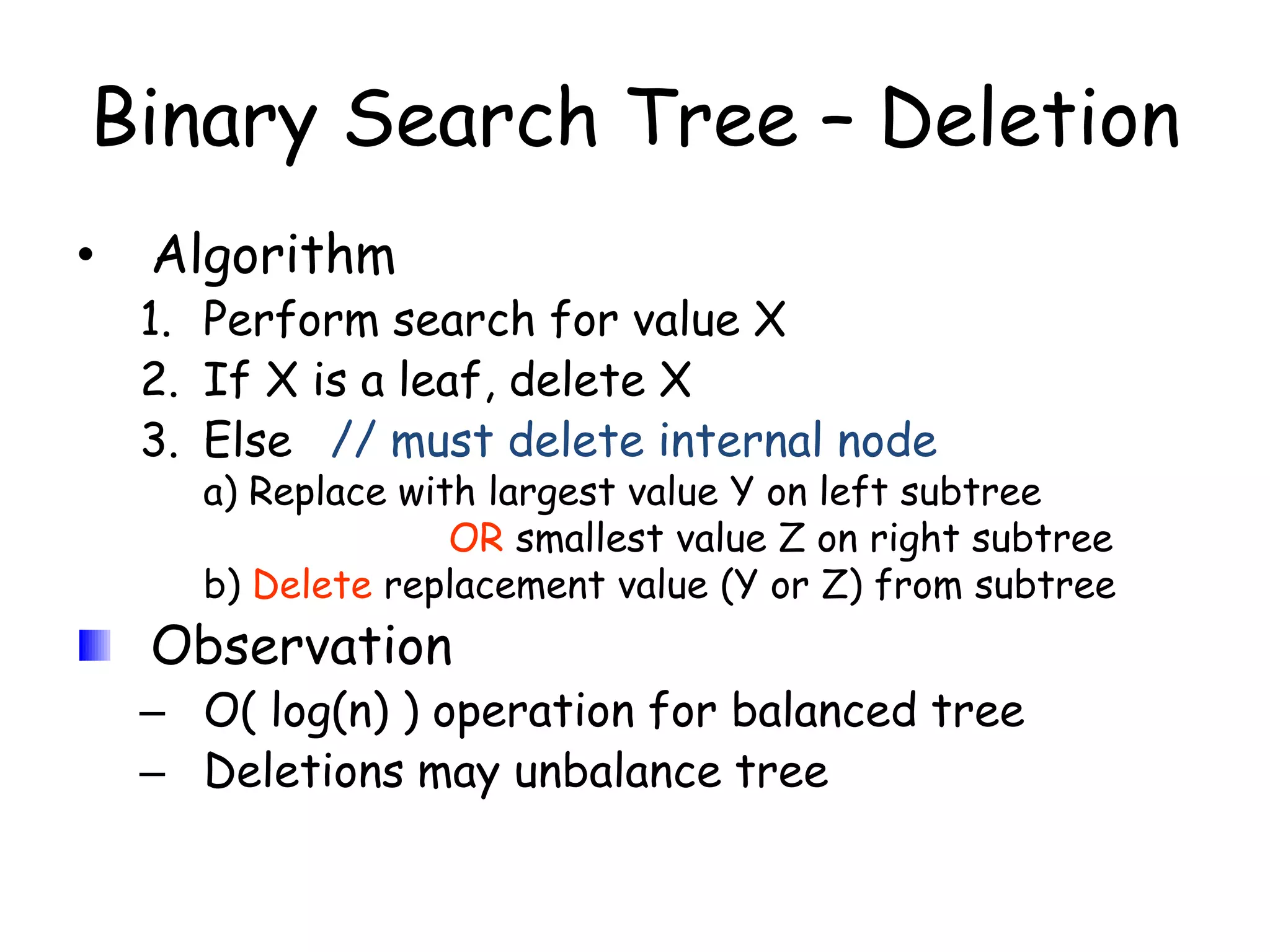 Binary Search Tree – Deletion
•

Algorithm

1. Perform search for value X
2. If X is a leaf, delete X
3. Else // must delete internal node

a) Replace with largest value Y on left subtree
OR smallest value Z on right subtree
b) Delete replacement value (Y or Z) from subtree

Observation

– O( log(n) ) operation for balanced tree
– Deletions may unbalance tree

 