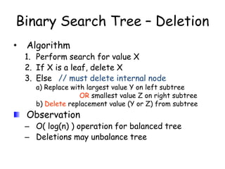 Binary Search Tree – Deletion
•

Algorithm

1. Perform search for value X
2. If X is a leaf, delete X
3. Else // must delete internal node

a) Replace with largest value Y on left subtree
OR smallest value Z on right subtree
b) Delete replacement value (Y or Z) from subtree

Observation

– O( log(n) ) operation for balanced tree
– Deletions may unbalance tree

 