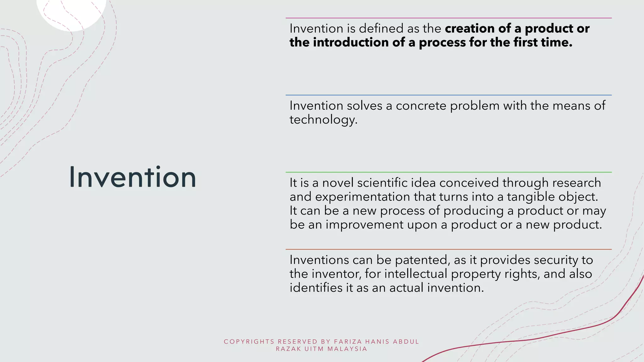 Invention
Invention is defined as the creation of a product or
the introduction of a process for the first time.
Invention solves a concrete problem with the means of
technology.
It is a novel scientific idea conceived through research
and experimentation that turns into a tangible object.
It can be a new process of producing a product or may
be an improvement upon a product or a new product.
Inventions can be patented, as it provides security to
the inventor, for intellectual property rights, and also
identifies it as an actual invention.
C O P Y R I G H T S R E S E R V E D B Y F A R I Z A H A N I S A B D U L
R A Z A K U I T M M A L A Y S I A
 
