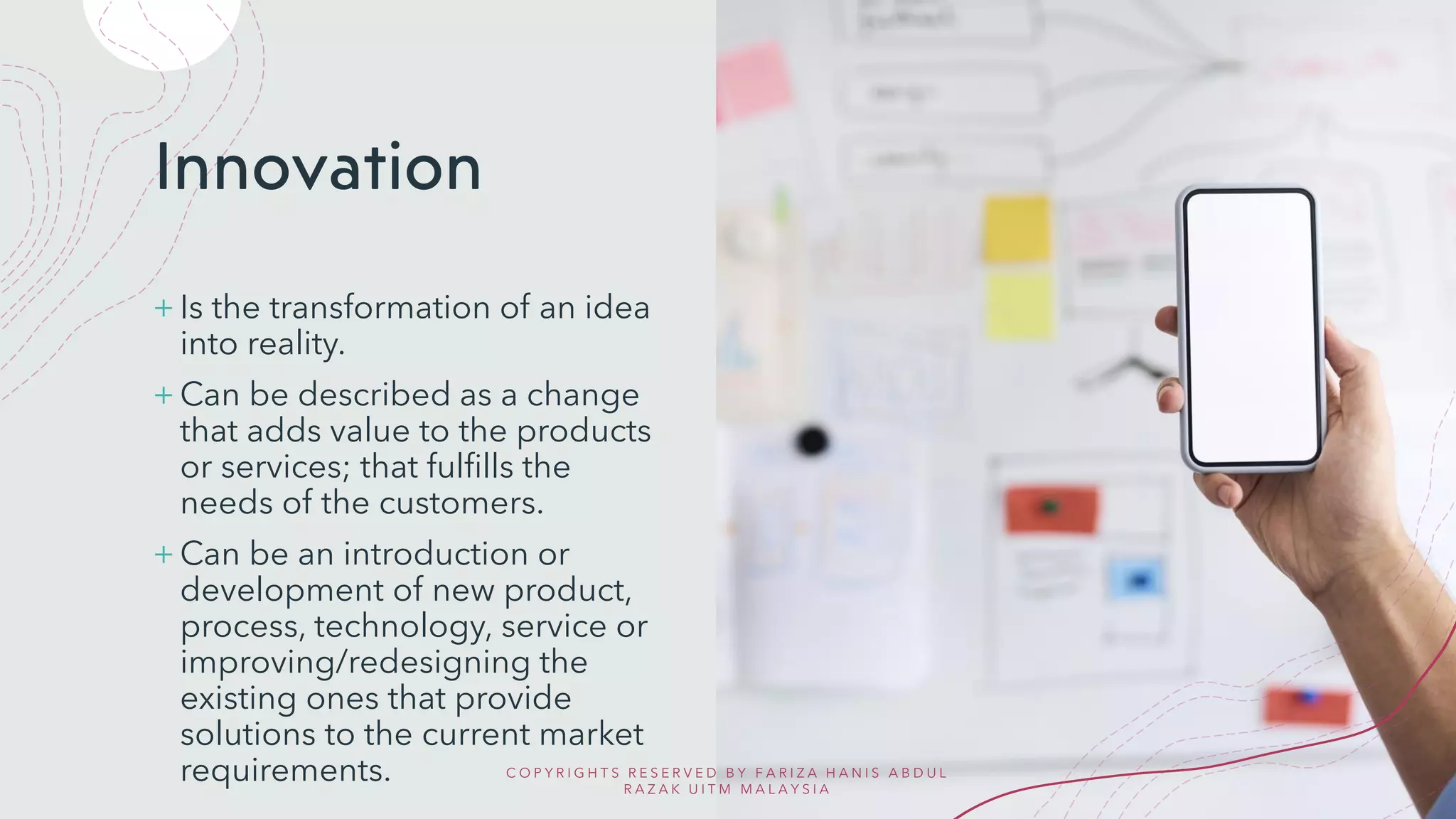 Innovation
+ Is the transformation of an idea
into reality.
+ Can be described as a change
that adds value to the products
or services; that fulfills the
needs of the customers.
+ Can be an introduction or
development of new product,
process, technology, service or
improving/redesigning the
existing ones that provide
solutions to the current market
requirements. C O P Y R I G H T S R E S E R V E D B Y F A R I Z A H A N I S A B D U L
R A Z A K U I T M M A L A Y S I A
 