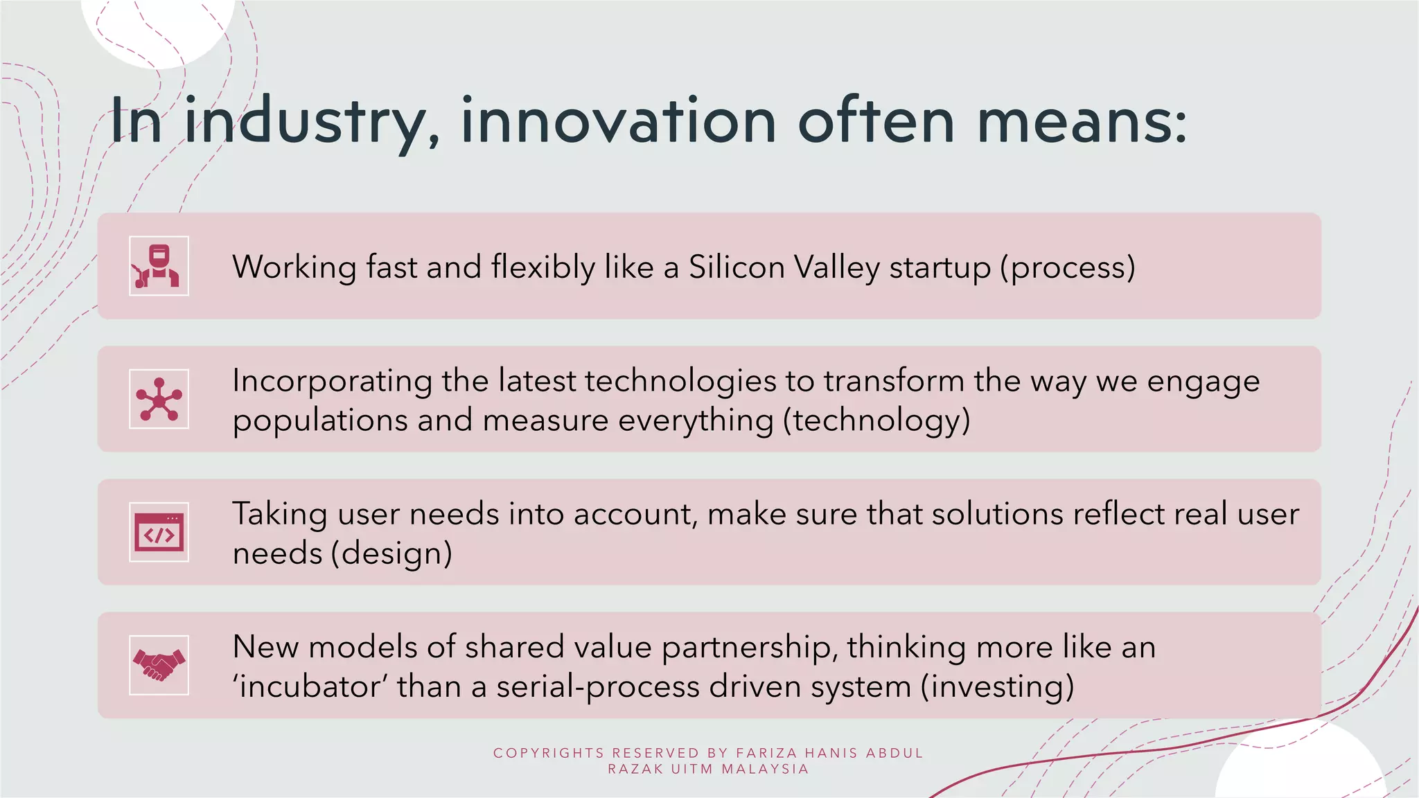 In industry, innovation often means:
Working fast and flexibly like a Silicon Valley startup (process)
Incorporating the latest technologies to transform the way we engage
populations and measure everything (technology)
Taking user needs into account, make sure that solutions reflect real user
needs (design)
New models of shared value partnership, thinking more like an
‘incubator’ than a serial-process driven system (investing)
C O P Y R I G H T S R E S E R V E D B Y F A R I Z A H A N I S A B D U L
R A Z A K U I T M M A L A Y S I A
 