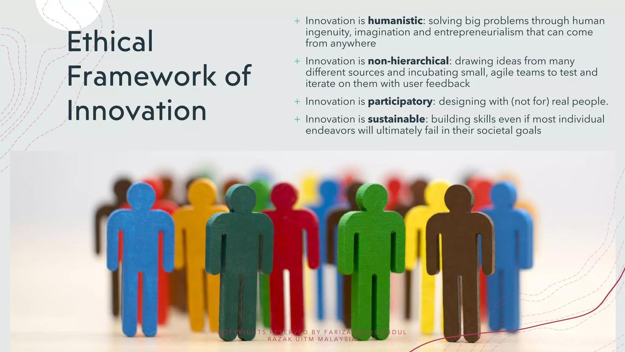 Ethical
Framework of
Innovation
+ Innovation is humanistic: solving big problems through human
ingenuity, imagination and entrepreneurialism that can come
from anywhere
+ Innovation is non-hierarchical: drawing ideas from many
different sources and incubating small, agile teams to test and
iterate on them with user feedback
+ Innovation is participatory: designing with (not for) real people.
+ Innovation is sustainable: building skills even if most individual
endeavors will ultimately fail in their societal goals
C O P Y R I G H T S R E S E R V E D B Y F A R I Z A H A N I S A B D U L
R A Z A K U I T M M A L A Y S I A
 