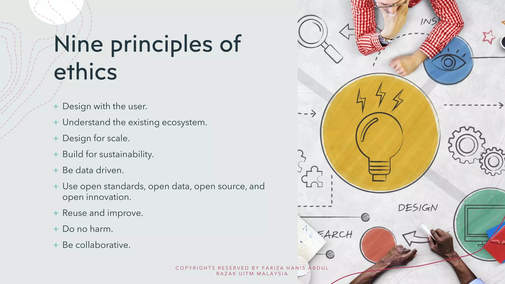 Nine principles of
ethics
+ Design with the user.
+ Understand the existing ecosystem.
+ Design for scale.
+ Build for sustainability.
+ Be data driven.
+ Use open standards, open data, open source, and
open innovation.
+ Reuse and improve.
+ Do no harm.
+ Be collaborative.
C O P Y R I G H T S R E S E R V E D B Y F A R I Z A H A N I S A B D U L
R A Z A K U I T M M A L A Y S I A
 