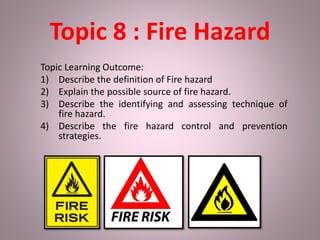 Topic 8 : Fire Hazard
Topic Learning Outcome:
1) Describe the definition of Fire hazard
2) Explain the possible source of fire hazard.
3) Describe the identifying and assessing technique of
fire hazard.
4) Describe the fire hazard control and prevention
strategies.
 