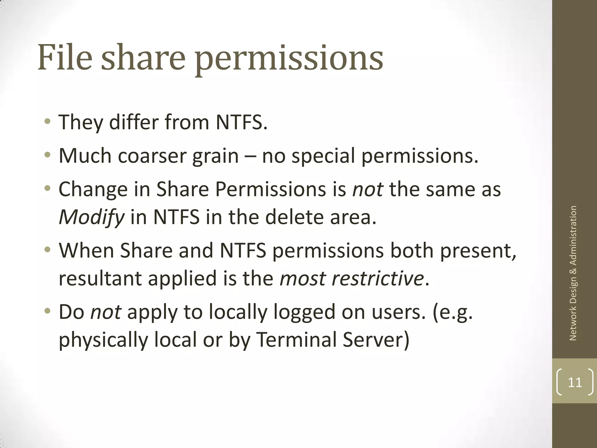 File share permissions
• They differ from NTFS.
• Much coarser grain – no special permissions.
• Change in Share Permissions is not the same as




                                                   Network Design & Administration
  Modify in NTFS in the delete area.
• When Share and NTFS permissions both present,
  resultant applied is the most restrictive.
• Do not apply to locally logged on users. (e.g.
  physically local or by Terminal Server)
                                                   11
 