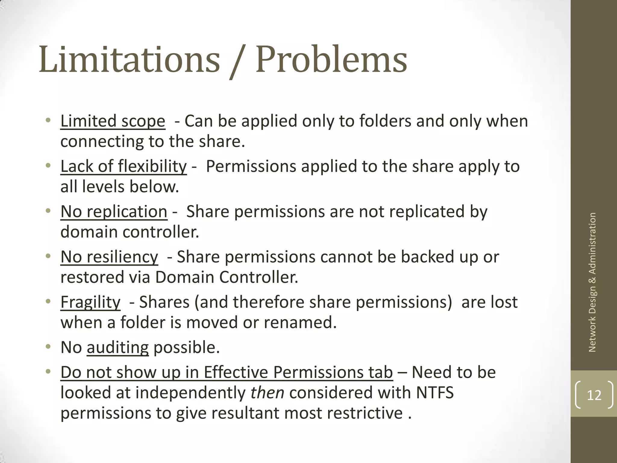 Limitations / Problems
• Limited scope - Can be applied only to folders and only when
  connecting to the share.
• Lack of flexibility - Permissions applied to the share apply to
  all levels below.
• No replication - Share permissions are not replicated by




                                                                    Network Design & Administration
  domain controller.
• No resiliency - Share permissions cannot be backed up or
  restored via Domain Controller.
• Fragility - Shares (and therefore share permissions) are lost
  when a folder is moved or renamed.
• No auditing possible.
• Do not show up in Effective Permissions tab – Need to be
  looked at independently then considered with NTFS                 12
  permissions to give resultant most restrictive .
 