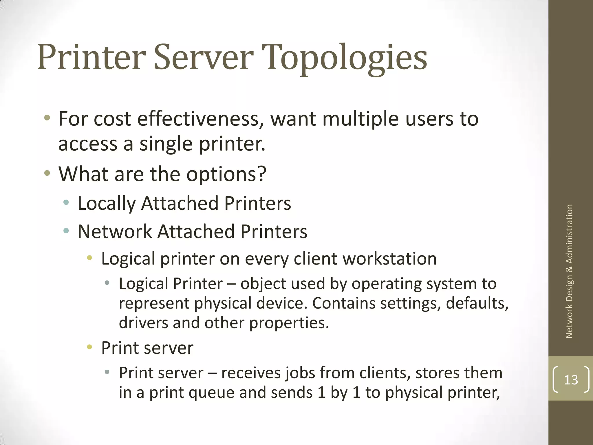 Printer Server Topologies
• For cost effectiveness, want multiple users to
  access a single printer.
• What are the options?
  • Locally Attached Printers




                                                                  Network Design & Administration
  • Network Attached Printers
    • Logical printer on every client workstation
      • Logical Printer – object used by operating system to
        represent physical device. Contains settings, defaults,
        drivers and other properties.
    • Print server
      • Print server – receives jobs from clients, stores them    13
        in a print queue and sends 1 by 1 to physical printer,
 
