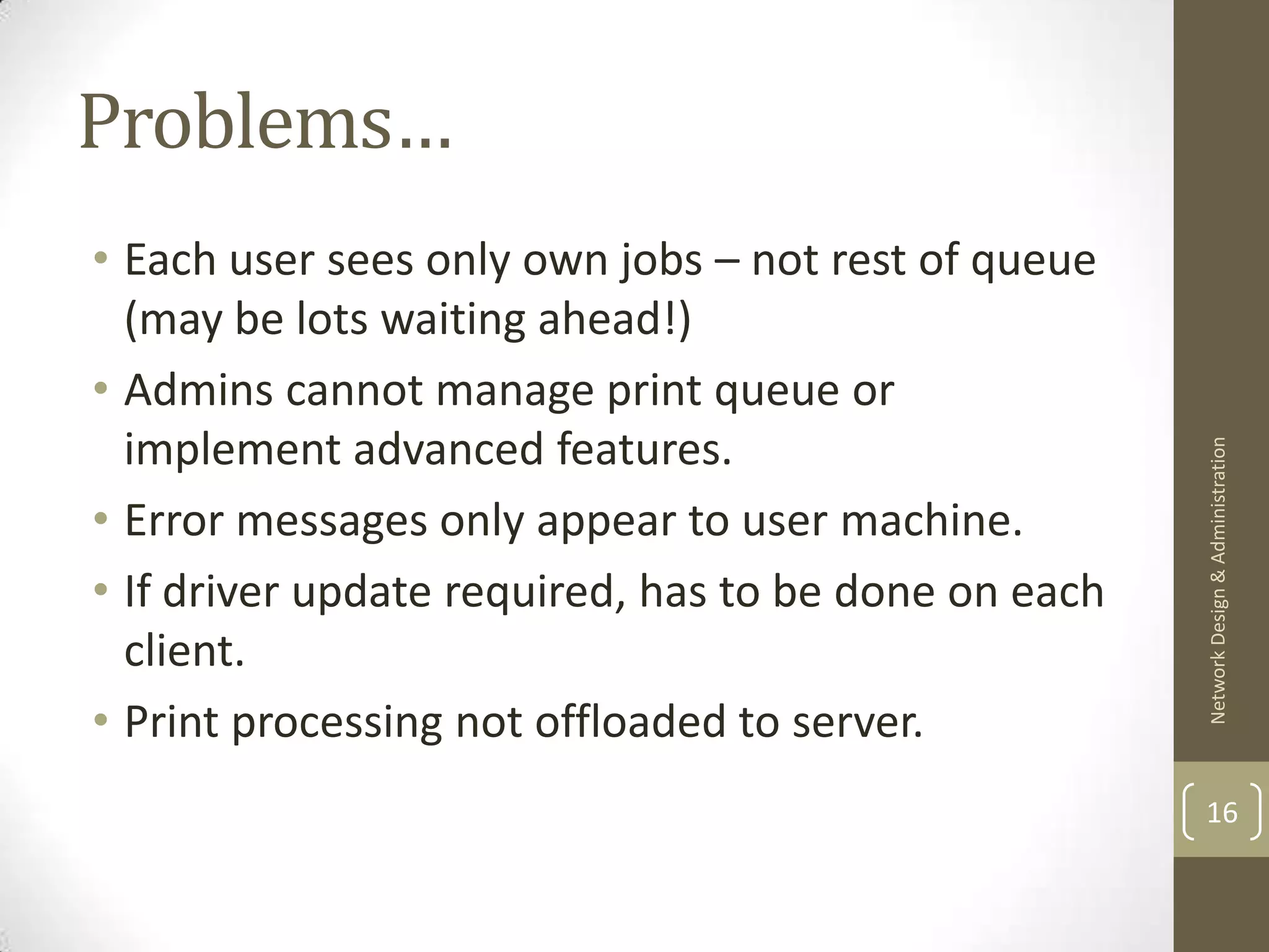 Problems…
• Each user sees only own jobs – not rest of queue
  (may be lots waiting ahead!)
• Admins cannot manage print queue or
  implement advanced features.




                                                      Network Design & Administration
• Error messages only appear to user machine.
• If driver update required, has to be done on each
  client.
• Print processing not offloaded to server.
                                                      16
 