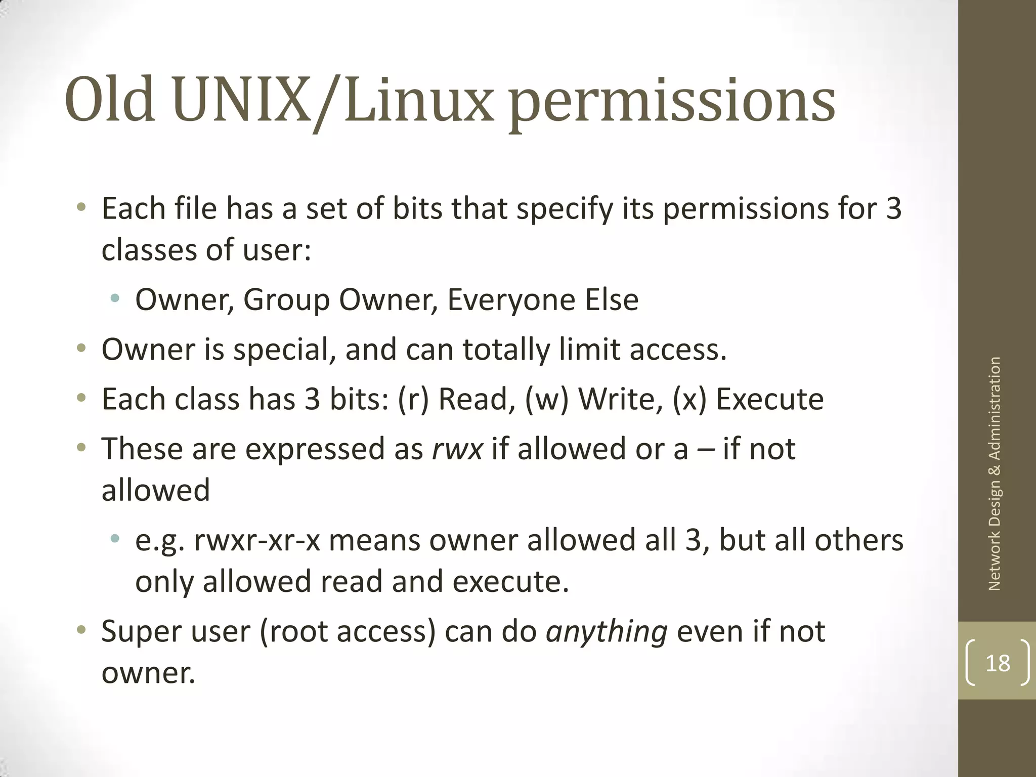 Old UNIX/Linux permissions
• Each file has a set of bits that specify its permissions for 3
  classes of user:
   • Owner, Group Owner, Everyone Else
• Owner is special, and can totally limit access.




                                                                   Network Design & Administration
• Each class has 3 bits: (r) Read, (w) Write, (x) Execute
• These are expressed as rwx if allowed or a – if not
  allowed
   • e.g. rwxr-xr-x means owner allowed all 3, but all others
     only allowed read and execute.
• Super user (root access) can do anything even if not
  owner.                                                           18
 