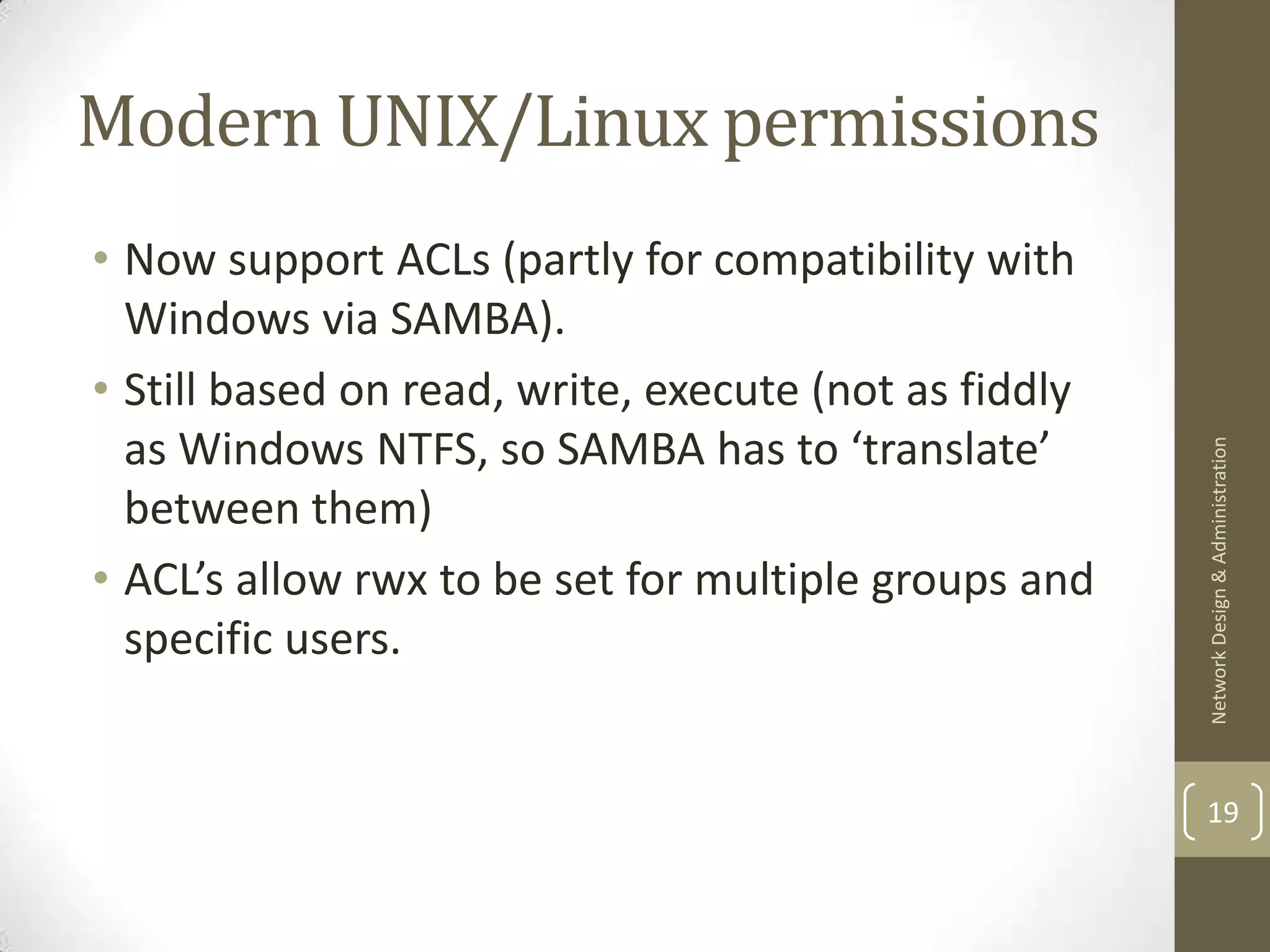 Modern UNIX/Linux permissions
• Now support ACLs (partly for compatibility with
  Windows via SAMBA).
• Still based on read, write, execute (not as fiddly
  as Windows NTFS, so SAMBA has to ‘translate’




                                                       Network Design & Administration
  between them)
• ACL’s allow rwx to be set for multiple groups and
  specific users.


                                                       19
 