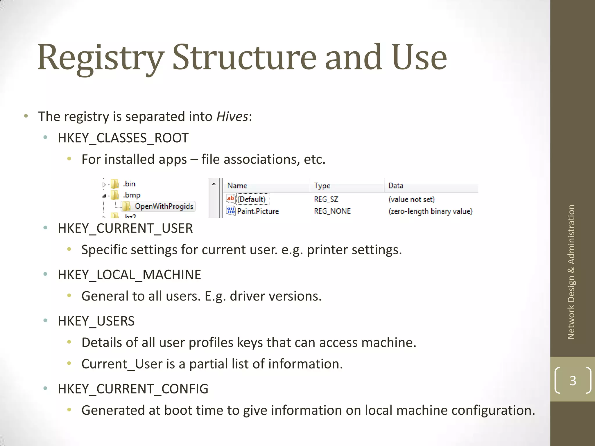 Registry Structure and Use
• The registry is separated into Hives:
   • HKEY_CLASSES_ROOT
       • For installed apps – file associations, etc.




                                                                                     Network Design & Administration
   • HKEY_CURRENT_USER
      • Specific settings for current user. e.g. printer settings.
   • HKEY_LOCAL_MACHINE
      • General to all users. E.g. driver versions.
   • HKEY_USERS
      • Details of all user profiles keys that can access machine.
      • Current_User is a partial list of information.
                                                                                             3
   • HKEY_CURRENT_CONFIG
      • Generated at boot time to give information on local machine configuration.
 