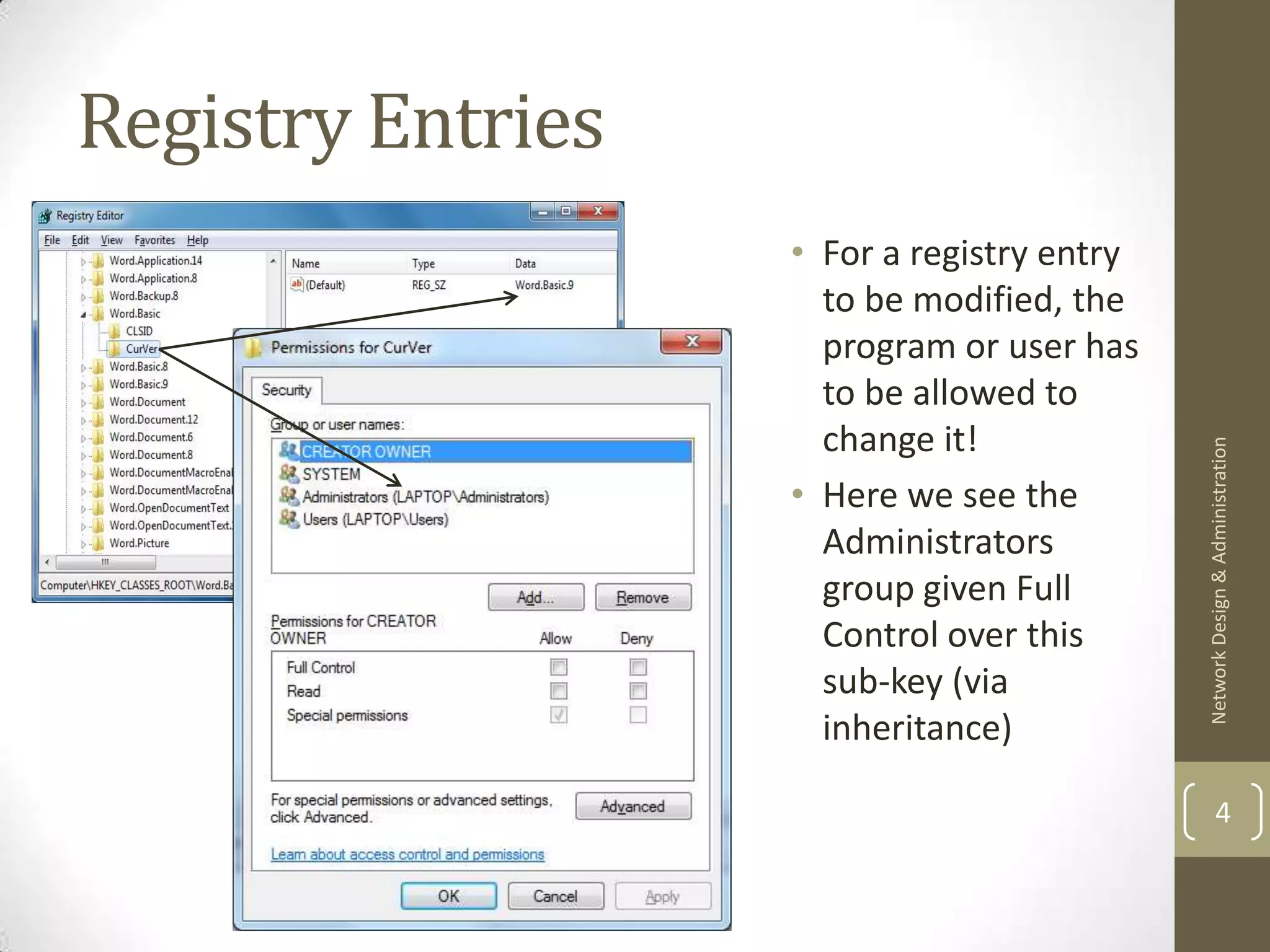 Registry Entries
                   • For a registry entry
                     to be modified, the
                     program or user has
                     to be allowed to
                     change it!




                                            Network Design & Administration
                   • Here we see the
                     Administrators
                     group given Full
                     Control over this
                     sub-key (via
                     inheritance)

                                                    4
 