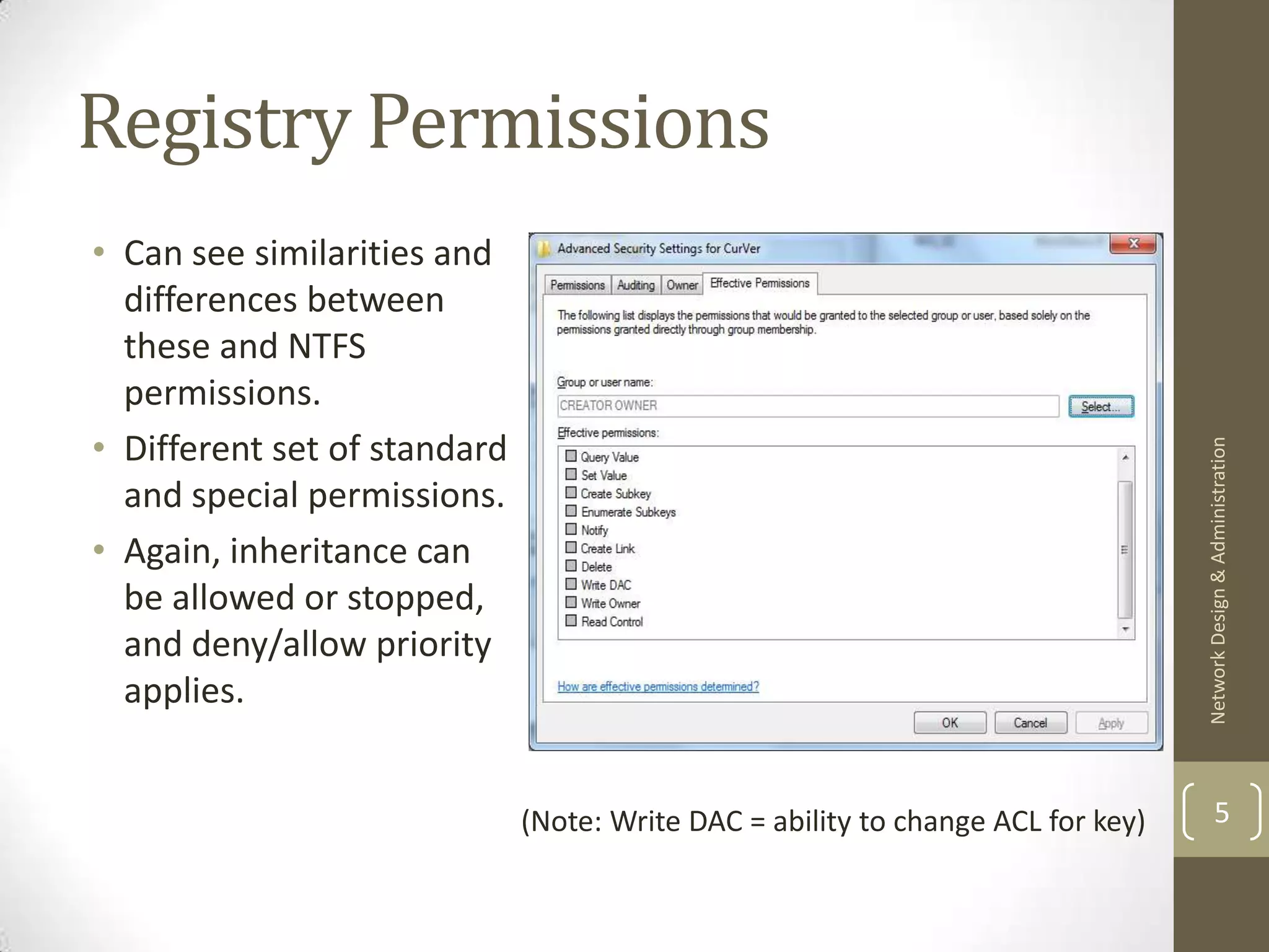 Registry Permissions
• Can see similarities and
  differences between
  these and NTFS
  permissions.
• Different set of standard




                                                                                  Network Design & Administration
  and special permissions.
• Again, inheritance can
  be allowed or stopped,
  and deny/allow priority
  applies.


                              (Note: Write DAC = ability to change ACL for key)           5
 