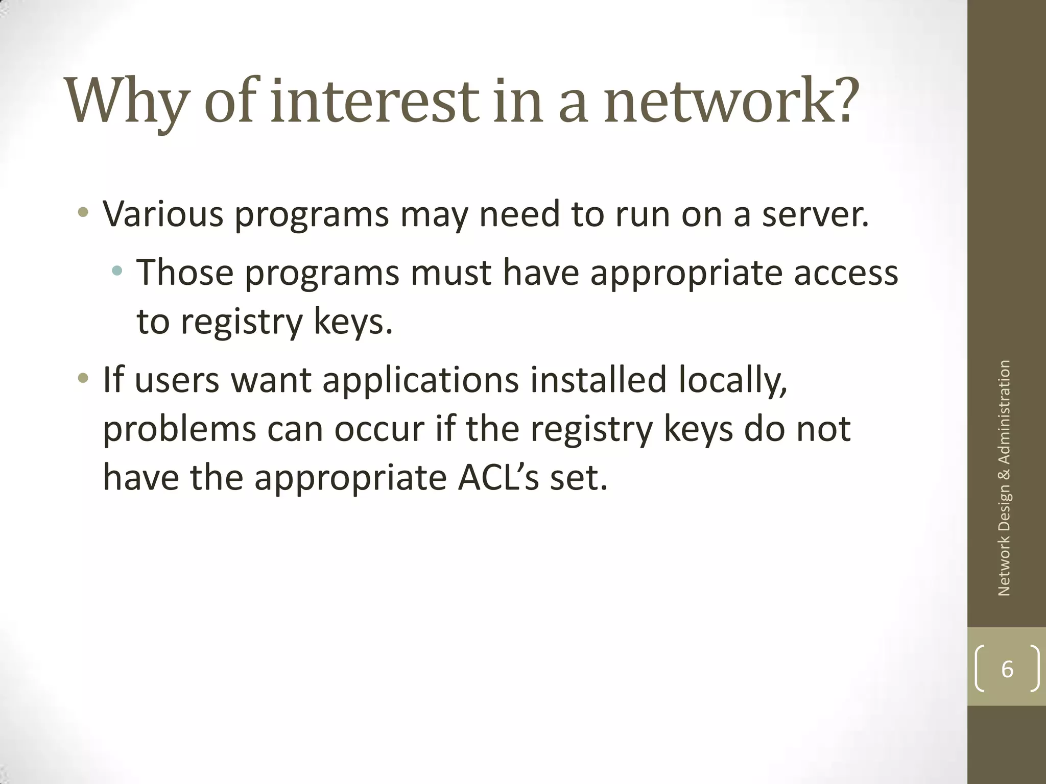 Why of interest in a network?
• Various programs may need to run on a server.
   • Those programs must have appropriate access
     to registry keys.
• If users want applications installed locally,




                                                   Network Design & Administration
  problems can occur if the registry keys do not
  have the appropriate ACL’s set.



                                                           6
 