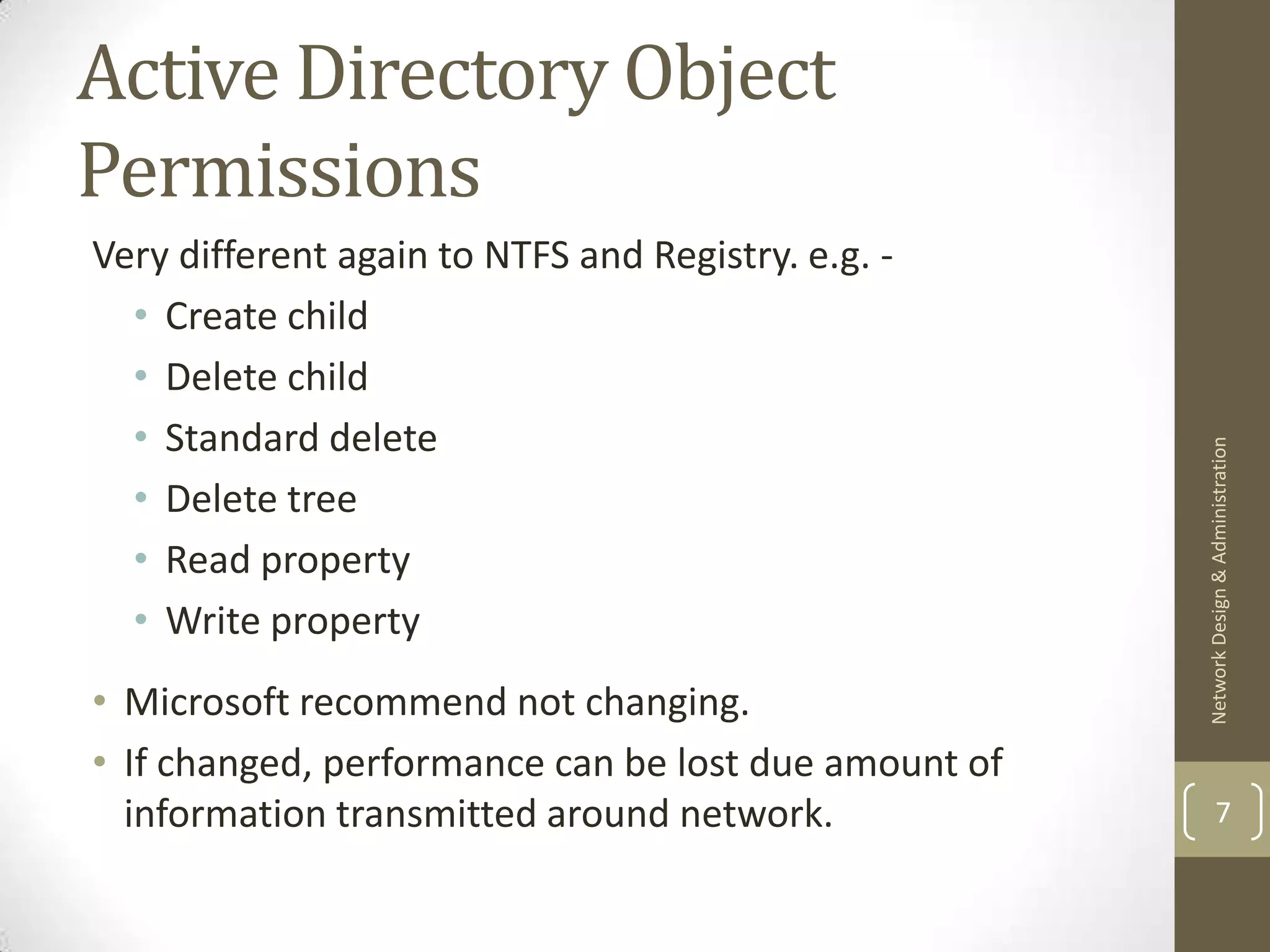 Active Directory Object
Permissions
Very different again to NTFS and Registry. e.g. -
  • Create child
  • Delete child
  • Standard delete




                                                      Network Design & Administration
  • Delete tree
  • Read property
  • Write property
• Microsoft recommend not changing.
• If changed, performance can be lost due amount of
  information transmitted around network.                     7
 
