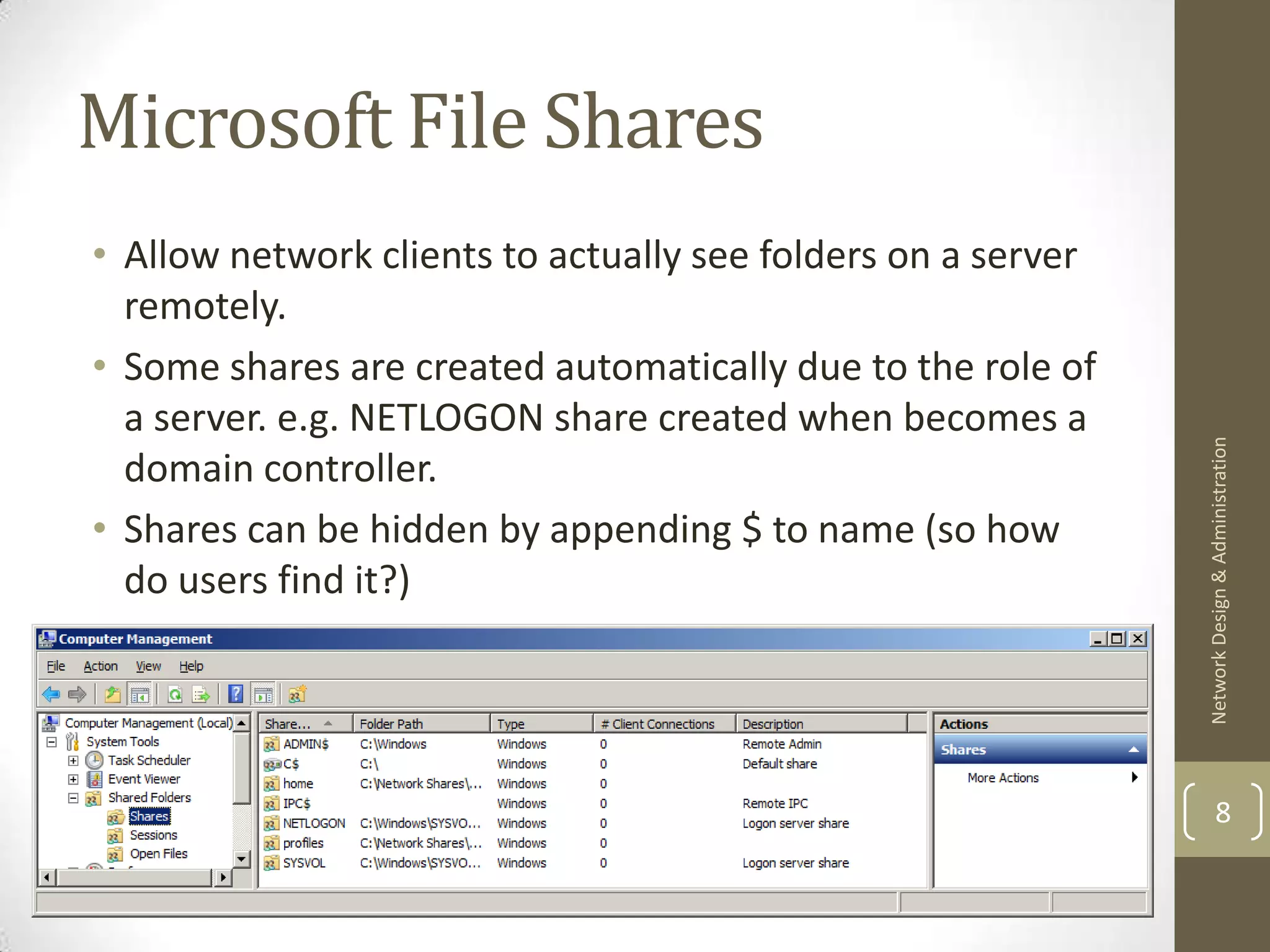 Microsoft File Shares
• Allow network clients to actually see folders on a server
  remotely.
• Some shares are created automatically due to the role of
  a server. e.g. NETLOGON share created when becomes a




                                                              Network Design & Administration
  domain controller.
• Shares can be hidden by appending $ to name (so how
  do users find it?)




                                                                      8
 