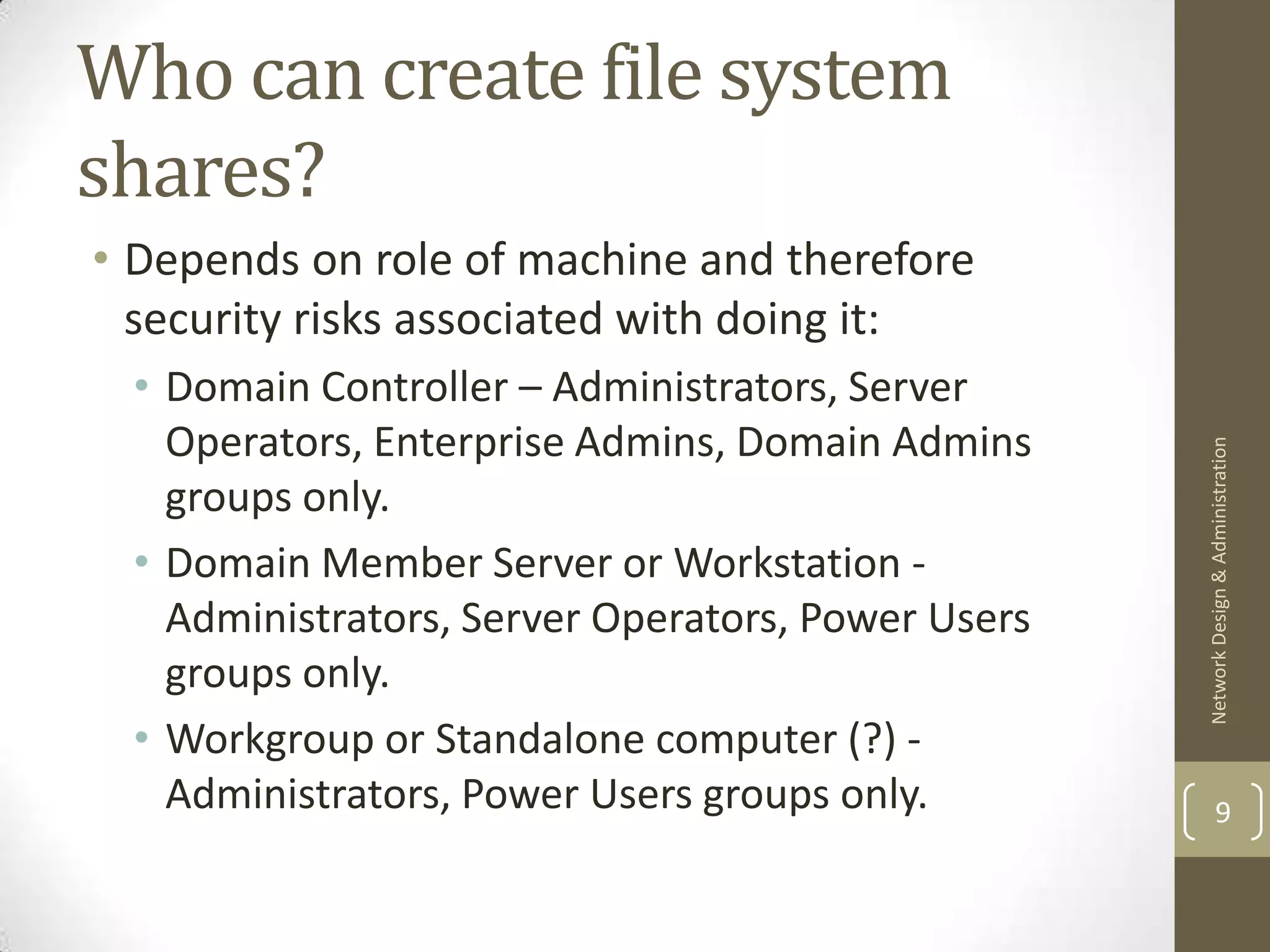 Who can create file system
shares?
• Depends on role of machine and therefore
  security risks associated with doing it:
 • Domain Controller – Administrators, Server
   Operators, Enterprise Admins, Domain Admins




                                                   Network Design & Administration
   groups only.
 • Domain Member Server or Workstation -
   Administrators, Server Operators, Power Users
   groups only.
 • Workgroup or Standalone computer (?) -
   Administrators, Power Users groups only.                9
 