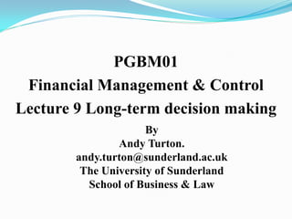 PGBM01
Financial Management & Control
Lecture 9 Long-term decision making
By
Andy Turton.
andy.turton@sunderland.ac.uk
The University of Sunderland
School of Business & Law
 