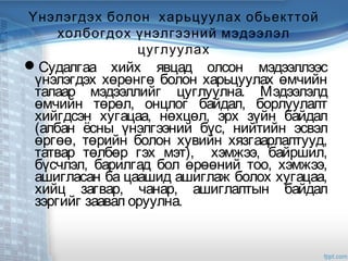 Үнэлэгдэх болон харьцуулах обьекттой
холбогдох үнэлгээний мэдээлэл
цуглуулах
Судалгаа хийх явцад олсон мэдээллээс
үнэлэгдэх хөрөнгө болон харьцуулах өмчийн
талаар мэдээллийг цуглуулна. Мэдээлэлд
өмчийн төрөл, онцлог байдал, борлуулалт
хийгдсэн хугацаа, нөхцөл, эрх зүйн байдал
(албан ёсны үнэлгээний бүс, нийтийн эсвэл
өргөө, төрийн болон хувийн хязгаарлалтууд,
татвар төлбөр гэх мэт), хэмжээ, байршил,
бүсчлэл, барилгад бол өрөөний тоо, хэмжээ,
ашигласан ба цаашид ашиглаж болох хугацаа,
хийц загвар, чанар, ашиглалтын байдал
зэргийг заавал оруулна.
 