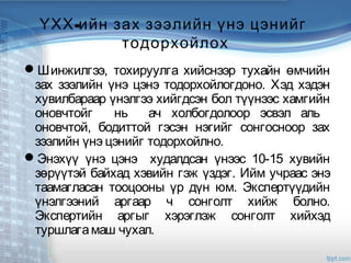 -ҮХХ ийн зах зээлийн үнэ цэнийг
тодорхойлох
Шинжилгээ, тохируулга хийснээр тухайн өмчийн
зах зээлийн үнэ цэнэ тодорхойлогдоно. Хэд хэдэн
хувилбараар үнэлгээ хийгдсэн бол түүнээс хамгийн
оновчтойг нь ач холбогдолоор эсвэл аль
оновчтой, бодиттой гэсэн нэгийг сонгосноор зах
зээлийн үнэ цэнийг тодорхойлно.
Энэхүү үнэ цэнэ худалдсан үнээс 10-15 хувийн
зөрүүтэй байхад хэвийн гэж үздэг. Ийм учраас энэ
таамагласан тооцооны үр дүн юм. Экспертүүдийн
үнэлгээний аргаар ч сонголт хийж болно.
Экспертийн аргыг хэрэглэж сонголт хийхэд
туршлагамаш чухал.
 