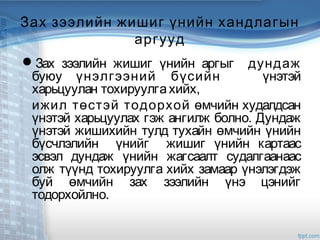 Зах зээлийн жишиг үнийн хандлагын
аргууд
Зах зээлийн жишиг үнийн аргыг дундаж
буюу үнэлгээний бүсийн үнэтэй
харьцуулан тохируулгахийх,
ижил төстэй тодорхой өмчийн худалдсан
үнэтэй харьцуулах гэж ангилж болно. Дундаж
үнэтэй жишихийн тулд тухайн өмчийн үнийн
бүсчлэлийн үнийг жишиг үнийн картаас
эсвэл дундаж үнийн жагсаалт судалгаанаас
олж түүнд тохируулга хийх замаар үнэлэгдэж
буй өмчийн зах зээлийн үнэ цэнийг
тодорхойлно.
 