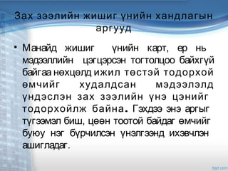Зах зээлийн жишиг үнийн хандлагын
аргууд
• Манайд жишиг үнийн карт, ер нь
мэдээллийн цэгцэрсэн тогтолцоо байхгүй
байгаа нөхцөлд ижил төстэй тодорхой
өмчийг худалдсан мэдээлэлд
үндэслэн зах зээлийн үнэ цэнийг
.тодорхойлж байна Гэхдээ энэ аргыг
түгээмэл биш, цөөн тоотой байдаг өмчийг
буюу нэг бүрчилсэн үнэлгээнд ихэвчлэн
ашигладаг.
 