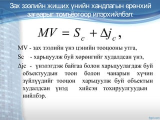 Зах зээлийн жиших үнийн хандлагын ерөнхий
загварыг томъёогоор илэрхийлбэл:
MV - зах зээлийн үнэ цэнийн тооцооны утга,
Sc - харьцуулж буй хөрөнгийг худалдсан үнэ,
Δjc - үнэлэгдэж байгаа болон харьцуулагдаж буй
объектуудын тоон болон чанарын хүчин
зүйлүүдийг тооцон харьцуулж буй объектын
худалдсан үнэд хийсэн тохируулгуудын
нийлбэр.
,cc
jSMV ∆+=
 