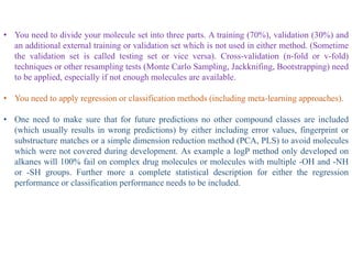 • You need to divide your molecule set into three parts. A training (70%), validation (30%) and
an additional external training or validation set which is not used in either method. (Sometime
the validation set is called testing set or vice versa). Cross-validation (n-fold or v-fold)
techniques or other resampling tests (Monte Carlo Sampling, Jackknifing, Bootstrapping) need
to be applied, especially if not enough molecules are available.
• You need to apply regression or classification methods (including meta-learning approaches).
• One need to make sure that for future predictions no other compound classes are included
(which usually results in wrong predictions) by either including error values, fingerprint or
substructure matches or a simple dimension reduction method (PCA, PLS) to avoid molecules
which were not covered during development. As example a logP method only developed on
alkanes will 100% fail on complex drug molecules or molecules with multiple -OH and -NH
or -SH groups. Further more a complete statistical description for either the regression
performance or classification performance needs to be included.
 