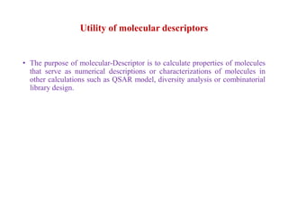 Utility of molecular descriptors
• The purpose of molecular-Descriptor is to calculate properties of molecules
that serve as numerical descriptions or characterizations of molecules in
other calculations such as QSAR model, diversity analysis or combinatorial
library design.
 
