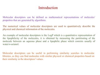 Molecular descriptors can be defined as mathematical representations of molecules’
properties that are generated by algorithms.
The numerical values of molecular descriptors are used to quantitatively describe the
physical and chemical information of the molecules.
An example of molecular descriptors is the LogP which is a quantitative representation of
the lipophilicity of the molecules, it is obtained by measuring the partitioning of the
molecule between an aqueous phase and a lipophilic phase which consists usually of
water/n-octanol.
Introduction
Molecular descriptors can be useful in performing similarity searches in molecular
libraries, as they can find molecules with similar physical or chemical properties based on
their similarity in the descriptors’ values.
 