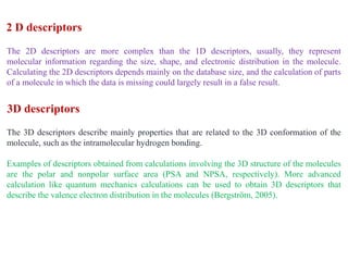 The 2D descriptors are more complex than the 1D descriptors, usually, they represent
molecular information regarding the size, shape, and electronic distribution in the molecule.
Calculating the 2D descriptors depends mainly on the database size, and the calculation of parts
of a molecule in which the data is missing could largely result in a false result.
The 3D descriptors describe mainly properties that are related to the 3D conformation of the
molecule, such as the intramolecular hydrogen bonding.
Examples of descriptors obtained from calculations involving the 3D structure of the molecules
are the polar and nonpolar surface area (PSA and NPSA, respectively). More advanced
calculation like quantum mechanics calculations can be used to obtain 3D descriptors that
describe the valence electron distribution in the molecules (Bergström, 2005).
3D descriptors
2 D descriptors
 