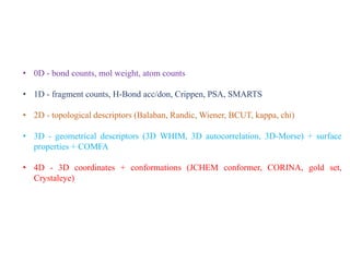 • 0D - bond counts, mol weight, atom counts
• 1D - fragment counts, H-Bond acc/don, Crippen, PSA, SMARTS
• 2D - topological descriptors (Balaban, Randic, Wiener, BCUT, kappa, chi)
• 3D - geometrical descriptors (3D WHIM, 3D autocorrelation, 3D-Morse) + surface
properties + COMFA
• 4D - 3D coordinates + conformations (JCHEM conformer, CORINA, gold set,
Crystaleye)
 