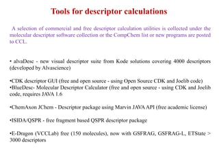 A selection of commercial and free descriptor calculation utilities is collected under the
molecular descriptor software collection or the CompChem list or new programs are posted
to CCL.
• alvaDesc - new visual descriptor suite from Kode solutions covering 4000 descriptors
(developed by Alvascience)
•CDK descriptor GUI (free and open source - using Open Source CDK and Joelib code)
•BlueDesc- Molecular Descriptor Calculator (free and open source - using CDK and Joelib
code, requires JAVA 1.6
•ChemAxon JChem - Descriptor package using Marvin JAVAAPI (free academic license)
•ISIDA/QSPR - free fragment based QSPR descriptor package
•E-Dragon (VCCLab) free (150 molecules), now with GSFRAG, GSFRAG-L, ETState >
3000 descriptors
Tools for descriptor calculations
 