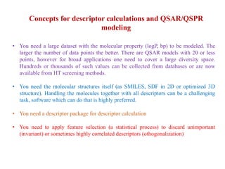 Concepts for descriptor calculations and QSAR/QSPR
modeling
• You need a large dataset with the molecular property (logP, bp) to be modeled. The
larger the number of data points the better. There are QSAR models with 20 or less
points, however for broad applications one need to cover a large diversity space.
Hundreds or thousands of such values can be collected from databases or are now
available from HT screening methods.
• You need the molecular structures itself (as SMILES, SDF in 2D or optimized 3D
structure). Handling the molecules together with all descriptors can be a challenging
task, software which can do that is highly preferred.
• You need a descriptor package for descriptor calculation
• You need to apply feature selection (a statistical process) to discard unimportant
(invariant) or sometimes highly correlated descriptors (othogonalization)
 